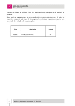 133 Ministerio de Obras Publicas y Comunicaciones - 1ra Edición2011
contrato por unidad de medición, como está abajo detallado y que figuren en el programa de
licitación.
Dicho precio y pago constituirá la compensación total en concepto de suministro de todos los
materiales, incluyendo toda mano de obra, equipo, herramientas e imprevistos, necesarios para
terminar la obra indicada en la presente sección.
Ítem Descripción Unidad
10.4.13 Barandado de Puentes M
 