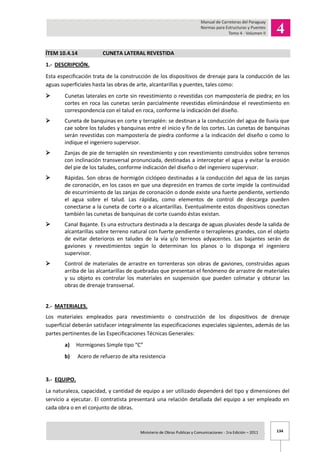 134Ministerio de Obras Publicas y Comunicaciones - 1ra Edición – 2011 .
ÍTEM 10.4.14 CUNETA LATERAL REVESTIDA
1.- DESCRIPCIÓN.
Esta especificación trata de la construcción de los dispositivos de drenaje para la conducción de las
aguas superficiales hasta las obras de arte, alcantarillas y puentes, tales como:
 Cunetas laterales en corte sin revestimiento o revestidas con mampostería de piedra; en los
cortes en roca las cunetas serán parcialmente revestidas eliminándose el revestimiento en
correspondencia con el talud en roca, conforme la indicación del diseño.
 Cuneta de banquinas en corte y terraplén: se destinan a la conducción del agua de lluvia que
cae sobre los taludes y banquinas entre el inicio y fin de los cortes. Las cunetas de banquinas
serán revestidas con mampostería de piedra conforme a la indicación del diseño o como lo
indique el ingeniero supervisor.
 Zanjas de pie de terraplén sin revestimiento y con revestimiento construidos sobre terrenos
con inclinación transversal pronunciada, destinadas a interceptar el agua y evitar la erosión
del pie de los taludes, conforme indicación del diseño o del ingeniero supervisor.
 Rápidas. Son obras de hormigón ciclópeo destinadas a la conducción del agua de las zanjas
de coronación, en los casos en que una depresión en tramos de corte impide la continuidad
de escurrimiento de las zanjas de coronación o donde existe una fuerte pendiente, vertiendo
el agua sobre el talud. Las rápidas, como elementos de control de descarga pueden
conectarse a la cuneta de corte o a alcantarillas. Eventualmente estos dispositivos conectan
también las cunetas de banquinas de corte cuando éstas existan.
 Canal Bajante. Es una estructura destinada a la descarga de aguas pluviales desde la salida de
alcantarillas sobre terreno natural con fuerte pendiente o terraplenes grandes, con el objeto
de evitar deterioros en taludes de la vía y/o terrenos adyacentes. Las bajantes serán de
gaviones y revestimientos según lo determinan los planos o lo disponga el ingeniero
supervisor.
 Control de materiales de arrastre en torrenteras son obras de gaviones, construidas aguas
arriba de las alcantarillas de quebradas que presentan el fenómeno de arrastre de materiales
y su objeto es controlar los materiales en suspensión que pueden colmatar y obturar las
obras de drenaje transversal.
2.- MATERIALES.
Los materiales empleados para revestimiento o construcción de los dispositivos de drenaje
superficial deberán satisfacer integralmente las especificaciones especiales siguientes, además de las
partes pertinentes de las Especificaciones Técnicas Generales:
a) Hormigones Simple tipo “C”
b) Acero de refuerzo de alta resistencia
3.- EQUIPO.
La naturaleza, capacidad, y cantidad de equipo a ser utilizado dependerá del tipo y dimensiones del
servicio a ejecutar. El contratista presentará una relación detallada del equipo a ser empleado en
cada obra o en el conjunto de obras.
 