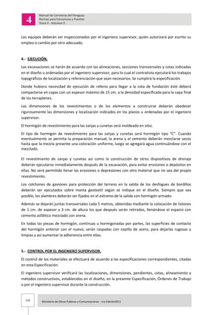 135 Ministerio de Obras Publicas y Comunicaciones - 1ra Edición2011
Los equipos deberán ser inspeccionados por el ingeniero supervisor, quién autorizará por escrito su
empleo o cambio por otro adecuado.
4.- EJECUCIÓN.
Las excavaciones se harán de acuerdo con las alineaciones, secciones transversales y cotas indicadas
en el diseño u ordenadas por el ingeniero supervisor, para lo cual el contratista ejecutará los trabajos
topográficos de localización y referenciación que sean necesarios. Se cumplirá la especificación.
Donde hubiera necesidad de ejecución de relleno para llegar a la cota de fundación éste deberá
compactarse en capas con un espesor máximo de 15 cm. a la densidad especificada para la capa final
de los terraplenes.
Las dimensiones de los revestimientos o de los elementos a construirse deberán obedecer
rigurosamente las dimensiones y localización indicados en los planos u ordenadas por el ingeniero
supervisor.
El hormigón de revestimiento para las zanjas y cunetas será moldeado en sitio.
El tipo de hormigón de revestimiento para las zanjas y cunetas será hormigón tipo “C”. Cuando
eventualmente se permita la preparación manual, la arena y el cemento deberán mezclarse secos
hasta que la mezcla presente una coloración uniforme, luego se agregará agua continuándose con el
mezclado.
El revestimiento de zanjas y cunetas así como la construcción de otros dispositivos de drenaje
deberán ejecutarse inmediatamente después de la excavación, para evitar erosiones o depósitos en
ellas. No será permitido llenar las erosiones o depresiones con otro material que no sea del propio
revestimiento.
Los colchones de gaviones para protección del terreno en la salida de los desfogues de bordillos
deberán ser ejecutados sobre manta geotextil según se indique en el diseño. Siempre que sea
posible, los alambres deberán ser fijados en el extremo de la salida con hormigón armado.
Además se dejarán juntas transversales cada 5 metros, obtenidas mediante la colocación de listones
de 1 cm. de espesor y 3 cm. de altura los que después serán retirados, llenándose el espacio con
cemento asfáltico mezclado con arena.
En todas las piezas de hormigón, continuas u hormigonadas por partes, las superficies de contacto
del hormigón anterior con el nuevo, serán raspadas con cepillo de acero, para dejarlas rugosas y
limpias y así aumentar la adherencia entre ellas.
5.- CONTROL POR EL INGENIERO SUPERVISOR.
El control de los materiales se efectuará de acuerdo a las especificaciones correspondientes, citadas
en esta Especificación.
El ingeniero supervisor verificará las localizaciones, dimensiones, pendientes, cotas, alineamiento y
métodos constructivos, establecidos en el diseño, en la presente Especificación, Órdenes de Trabajo
o por el ingeniero supervisor durante la construcción.
 