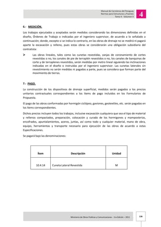 136Ministerio de Obras Publicas y Comunicaciones - 1ra Edición – 2011 .
6.- MEDICIÓN.
Los trabajos ejecutados y aceptados serán medidos considerando las dimensiones definidas en el
diseño, Órdenes de Trabajo o indicadas por el ingeniero supervisor, de acuerdo a lo señalado a
continuación; donde, excepto si se indica lo contrario, en las obras de drenaje no se medirá ni pagará
aparte la excavación y relleno, pues estas obras se considerarán una obligación subsidiaria del
contratista:
 Las obras lineales, tales como las cunetas revestidas, zanjas de coronamiento de cortes
revestidas o no, los canales de pie de terraplén revestidos o no, los canales de banquinas de
corte y de terraplenes revestidos, serán medidas por metro lineal siguiendo las inclinaciones
indicadas en el diseño o instruidas por el ingeniero supervisor. Las cunetas laterales sin
revestimiento no serán medidas ni pagadas a parte, pues se considera que forman parte del
movimiento de tierras.
7.- PAGO.
La construcción de los dispositivos de drenaje superficial, medidos serán pagados a los precios
unitarios contractuales correspondientes a los ítems de pago incluidos en los Formularios de
Propuesta.
El pago de las obras conformadas por hormigón ciclópeo, gaviones, geotextiles, etc. serán pagadas en
los ítems correspondientes.
Dichos precios incluyen todos los trabajos, inclusive excavación cualquiera que sea el tipo de material
y rellenos compactados, preparación, colocación y curado de los hormigones y mamposterías,
encofrados, apuntalamientos, aceros, juntas, así como todo y cualquier material, mano de obra,
equipo, herramientas y transporte necesario para ejecución de las obras de acuerdo a estas
Especificaciones.
Se pagará bajo las denominaciones:
Ítem Descripción Unidad
10.4.14 Cuneta Lateral Revestida M
 
