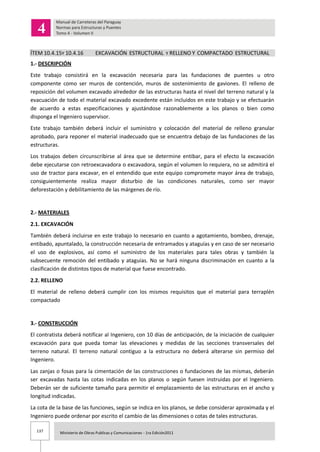 137 Ministerio de Obras Publicas y Comunicaciones - 1ra Edición2011
ÍTEM 10.4.15Y 10.4.16 EXCAVACIÓN ESTRUCTURAL Y RELLENO Y COMPACTADO ESTRUCTURAL
1.- DESCRIPCIÓN
Este trabajo consistirá en la excavación necesaria para las fundaciones de puentes u otro
componente como ser muros de contención, muros de sostenimiento de gaviones. El relleno de
reposición del volumen excavado alrededor de las estructuras hasta el nivel del terreno natural y la
evacuación de todo el material excavado excedente están incluidos en este trabajo y se efectuarán
de acuerdo a estas especificaciones y ajustándose razonablemente a los planos o bien como
disponga el Ingeniero supervisor.
Este trabajo también deberá incluir el suministro y colocación del material de relleno granular
aprobado, para reponer el material inadecuado que se encuentra debajo de las fundaciones de las
estructuras.
Los trabajos deben circunscribirse al área que se determine entibar, para el efecto la excavación
debe ejecutarse con retroexcavadora o excavadora, según el volumen lo requiera, no se admitirá el
uso de tractor para excavar, en el entendido que este equipo compromete mayor área de trabajo,
consiguientemente realiza mayor disturbio de las condiciones naturales, como ser mayor
deforestación y debilitamiento de las márgenes de río.
2.- MATERIALES
2.1. EXCAVACIÓN
También deberá incluirse en este trabajo lo necesario en cuanto a agotamiento, bombeo, drenaje,
entibado, apuntalado, la construcción necesaria de entramados y ataguías y en caso de ser necesario
el uso de explosivos, así como el suministro de los materiales para tales obras y también la
subsecuente remoción del entibado y ataguías. No se hará ninguna discriminación en cuanto a la
clasificación de distintos tipos de material que fuese encontrado.
2.2. RELLENO
El material de relleno deberá cumplir con los mismos requisitos que el material para terraplén
compactado
3.- CONSTRUCCIÓN
El contratista deberá notificar al Ingeniero, con 10 días de anticipación, de la iniciación de cualquier
excavación para que pueda tomar las elevaciones y medidas de las secciones transversales del
terreno natural. El terreno natural contiguo a la estructura no deberá alterarse sin permiso del
Ingeniero.
Las zanjas o fosas para la cimentación de las construcciones o fundaciones de las mismas, deberán
ser excavadas hasta las cotas indicadas en los planos o según fuesen instruidas por el Ingeniero.
Deberán ser de suficiente tamaño para permitir el emplazamiento de las estructuras en el ancho y
longitud indicadas.
La cota de la base de las funciones, según se indica en los planos, se debe considerar aproximada y el
Ingeniero puede ordenar por escrito el cambio de las dimensiones o cotas de tales estructuras.
 
