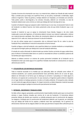 138Ministerio de Obras Publicas y Comunicaciones - 1ra Edición – 2011 .
Cuando el terreno de cimentación sea roca o un material duro, deberá ser librado de todo material
flojo y cortado para que tenga una superficie firme, ya sea plana, escalonada o endentada, según
ordene el Ingeniero. Todas las grietas y rendijas deberán ser limpiadas y en lechadas con cemento.
Toda piedra suelta o desintegrada y los estratos menudos, deberán ser removidos. La cota de
fundación deberá estar como mínimo un metro por debajo del nivel más bajo de la roca.
Cuando la fundación tenga que apoyarse sobre material que no sea roca, la excavación hasta la cota
de fundación no deberá hacerse sino hasta justamente antes de que dicha fundación vaya a ser
colocada.
Cuando el material en que se apoya la cimentación fuese blando, fangoso o de otro modo
inadecuado a juicio del Ingeniero, el Contratista deberá remover ese material inadecuado y rellenar
con material granular aprobado. Este relleno de cimentación deberá ser colocado y compactado en
capas de 15 cm. cada una, hasta que alcancen la cota de fundación.
En caso de utilizar equipo para la excavación, ésta se efectuará hasta 50 cm. sobre la cota de
fundación final, realizándose el resto de la excavación en forma manual.
Cuando se llegue a cota de fundación, esta superficie deberá ser nivelada mediante un empedrado o
una capa de hormigón pobre por debajo de la cota de fundación definitiva.
El estudio de suelos efectuado ha determinado que existen fuertes corrientes de agua subterránea,
para el efecto el Contratista debe tener en cuenta la necesidad de utilizar la cantidad y potencia de
las bombas para agua necesarias.
Además se deberá construir un sistema de canales perimetral alrededor de la fundación con la
finalidad de evitar que exista agua en la superficie nivelada reservando en consecuencia un espacio
adicional para este fin.
4.- UTILIZACIÓN DE LOS MATERIALES EXCAVADOS
Todo el material excavado en la medida que sea adecuada, debe ser utilizado como relleno. El
material excedente, aun cuando provisionalmente fuera permitido, dentro de un curso de agua,
deberá ser eliminado en tal forma que no obstruya la corriente ni perjudique en modo alguno la
eficiencia o el aspecto de la construcción. En caso necesario, el Ingeniero podrá ordenar el depósito
en un lugar donde no implique perjuicio a la obra o el medio ambiente. El transporte antes indicado
no será motivo de pago adicional alguno. En ningún momento se deberá depositar material excavado
de manera que ponga en peligro la construcción parcialmente terminada.
5.- ENTIBADO, ENCOFRADO Y TRABAJOS AFINES
Se debe utilizar ataguías apropiadas y prácticamente impermeables donde quiera que se encuentren
estratos o napas freáticas situadas por encima de la cota de fundación. El Contratista deberá
presentar dibujos de detalle que muestren su método propuesto para la construcción de ataguías.
Las ataguías o entibado para la construcción de fundaciones deberán, por lo general, ser colocados
muy por debajo del fondo de las zapatas y deberán estar bien apuntaladas. Por lo general, las
dimensiones interiores de las ataguías deben ser tales que permitan el espacio libre suficiente para la
 