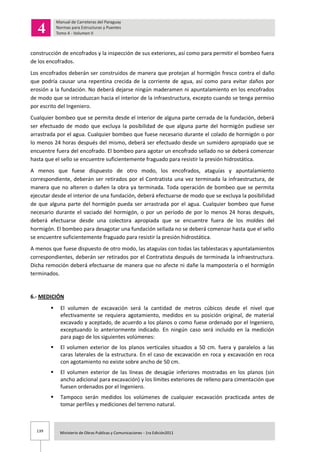 139 Ministerio de Obras Publicas y Comunicaciones - 1ra Edición2011
construcción de encofrados y la inspección de sus exteriores, así como para permitir el bombeo fuera
de los encofrados.
Los encofrados deberán ser construidos de manera que protejan al hormigón fresco contra el daño
que podría causar una repentina crecida de la corriente de agua, así como para evitar daños por
erosión a la fundación. No deberá dejarse ningún maderamen ni apuntalamiento en los encofrados
de modo que se introduzcan hacia el interior de la infraestructura, excepto cuando se tenga permiso
por escrito del Ingeniero.
Cualquier bombeo que se permita desde el interior de alguna parte cerrada de la fundación, deberá
ser efectuado de modo que excluya la posibilidad de que alguna parte del hormigón pudiese ser
arrastrada por el agua. Cualquier bombeo que fuese necesario durante el colado de hormigón o por
lo menos 24 horas después del mismo, deberá ser efectuado desde un sumidero apropiado que se
encuentre fuera del encofrado. El bombeo para agotar un encofrado sellado no se deberá comenzar
hasta que el sello se encuentre suficientemente fraguado para resistir la presión hidrostática.
A menos que fuese dispuesto de otro modo, los encofrados, ataguías y apuntalamiento
correspondiente, deberán ser retirados por el Contratista una vez terminada la infraestructura, de
manera que no alteren o dañen la obra ya terminada. Toda operación de bombeo que se permita
ejecutar desde el interior de una fundación, deberá efectuarse de modo que se excluya la posibilidad
de que alguna parte del hormigón pueda ser arrastrada por el agua. Cualquier bombeo que fuese
necesario durante el vaciado del hormigón, o por un período de por lo menos 24 horas después,
deberá efectuarse desde una colectora apropiada que se encuentre fuera de los moldes del
hormigón. El bombeo para desagotar una fundación sellada no se deberá comenzar hasta que el sello
se encuentre suficientemente fraguado para resistir la presión hidrostática.
A menos que fuese dispuesto de otro modo, las ataguías con todas las tablestacas y apuntalamientos
correspondientes, deberán ser retirados por el Contratista después de terminada la infraestructura.
Dicha remoción deberá efectuarse de manera que no afecte ni dañe la mampostería o el hormigón
terminados.
6.- MEDICIÓN
 El volumen de excavación será la cantidad de metros cúbicos desde el nivel que
efectivamente se requiera agotamiento, medidos en su posición original, de material
excavado y aceptado, de acuerdo a los planos o como fuese ordenado por el Ingeniero,
exceptuando lo anteriormente indicado. En ningún caso será incluido en la medición
para pago de los siguientes volúmenes:
 El volumen exterior de los planos verticales situados a 50 cm. fuera y paralelos a las
caras laterales de la estructura. En el caso de excavación en roca y excavación en roca
con agotamiento no existe sobre ancho de 50 cm.
 El volumen exterior de las líneas de desagüe inferiores mostradas en los planos (sin
ancho adicional para excavación) y los límites exteriores de relleno para cimentación que
fuesen ordenados por el Ingeniero.
 Tampoco serán medidos los volúmenes de cualquier excavación practicada antes de
tomar perfiles y mediciones del terreno natural.
 