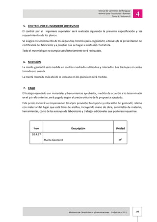 142Ministerio de Obras Publicas y Comunicaciones - 1ra Edición – 2011 .
5. CONTROL POR EL INGENIERO SUPERVISOR
El control por el ingeniero supervisor será realizado siguiendo la presente especificación y los
requerimientos de los planos.
Se exigirá el cumplimiento de los requisitos mínimos para el geotextil, a través de la presentación de
certificados del fabricante y a pruebas que se hagan a costo del contratista.
Todo el material que no cumpla satisfactoriamente será rechazado.
6. MEDICIÓN
La manta geotextil será medida en metros cuadrados utilizados y colocados. Los traslapes no serán
tomados en cuenta.
La manta colocada más allá de lo indicado en los planos no será medida.
7. PAGO
El trabajo ejecutado con materiales y herramientas aprobados, medido de acuerdo a lo determinado
en el párrafo anterior, será pagado según el precio unitario de la propuesta aceptada.
Este precio incluirá la compensación total por provisión, transporte y colocación del geotextil, relleno
con material del lugar que esté libre de arcillas, incluyendo mano de obra, suministro de material,
herramientas, costo de los ensayos de laboratorio y trabajos adicionales que pudieran requerirse.
Ítem Descripción Unidad
10.4.17
Manta Geotextil M2
 