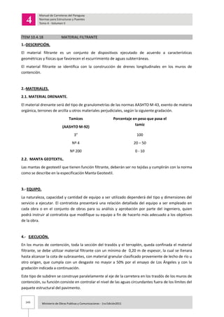 143 Ministerio de Obras Publicas y Comunicaciones - 1ra Edición2011
ÍTEM 10.4.18 MATERIAL FILTRANTE
1.-DESCRIPCIÓN.
El material filtrante es un conjunto de dispositivos ejecutado de acuerdo a características
geométricas y físicas que favorecen el escurrimiento de aguas subterráneas.
El material filtrante se identifica con la construcción de drenes longitudinales en los muros de
contención.
2.-MATERIALES.
2.1. MATERIAL DRENANTE.
El material drenante será del tipo de granulometrías de las normas AASHTO M-43, exento de materia
orgánica, terrones de arcilla u otros materiales perjudiciales, según la siguiente gradación.
Tamices
(AASHTO M-92)
Porcentaje en peso que pasa el
tamiz
3” 100
Nº 4 20 – 50
Nº 200 0 - 10
2.2. MANTA GEOTEXTIL.
Las mantas de geotextil que tienen función filtrante, deberán ser no tejidas y cumplirán con la norma
como se describe en la especificación Manta Geotextil.
3.- EQUIPO.
La naturaleza, capacidad y cantidad de equipo a ser utilizado dependerá del tipo y dimensiones del
servicio a ejecutar. El contratista presentará una relación detallada del equipo a ser empleado en
cada obra o en el conjunto de obras para su análisis y aprobación por parte del ingeniero, quien
podrá instruir al contratista que modifique su equipo a fin de hacerlo más adecuado a los objetivos
de la obra.
4.- EJECUCIÓN.
En los muros de contención, toda la sección del trasdós y el terraplén, queda confinada el material
filtrante, se debe utilizar material filtrante con un mínimo de 0,20 m de espesor, la cual se llenara
hasta alcanzar la cota de subrasantes, con material granular clasificado proveniente de lecho de río u
otro origen, que cumpla con un desgaste no mayor a 50% por el ensayo de Los Ángeles y con la
gradación indicada a continuación.
Este tipo de subdren se construye paralelamente al eje de la carretera en los trasdós de los muros de
contención, su función consiste en controlar el nivel de las aguas circundantes fuera de los límites del
paquete estructural del pavimento.
 