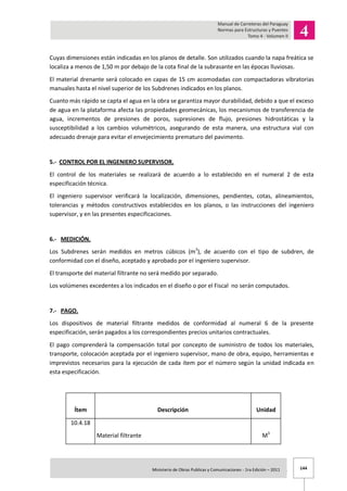 144Ministerio de Obras Publicas y Comunicaciones - 1ra Edición – 2011 .
Cuyas dimensiones están indicadas en los planos de detalle. Son utilizados cuando la napa freática se
localiza a menos de 1,50 m por debajo de la cota final de la subrasante en las épocas lluviosas.
El material drenante será colocado en capas de 15 cm acomodadas con compactadoras vibratorias
manuales hasta el nivel superior de los Subdrenes indicados en los planos.
Cuanto más rápido se capta el agua en la obra se garantiza mayor durabilidad, debido a que el exceso
de agua en la plataforma afecta las propiedades geomecánicas, los mecanismos de transferencia de
agua, incrementos de presiones de poros, supresiones de flujo, presiones hidrostáticas y la
susceptibilidad a los cambios volumétricos, asegurando de esta manera, una estructura vial con
adecuado drenaje para evitar el envejecimiento prematuro del pavimento.
5.- CONTROL POR EL INGENIERO SUPERVISOR.
El control de los materiales se realizará de acuerdo a lo establecido en el numeral 2 de esta
especificación técnica.
El ingeniero supervisor verificará la localización, dimensiones, pendientes, cotas, alineamientos,
tolerancias y métodos constructivos establecidos en los planos, o las instrucciones del ingeniero
supervisor, y en las presentes especificaciones.
6.- MEDICIÓN.
Los Subdrenes serán medidos en metros cúbicos (m3
), de acuerdo con el tipo de subdren, de
conformidad con el diseño, aceptado y aprobado por el ingeniero supervisor.
El transporte del material filtrante no será medido por separado.
Los volúmenes excedentes a los indicados en el diseño o por el Fiscal no serán computados.
7.- PAGO.
Los dispositivos de material filtrante medidos de conformidad al numeral 6 de la presente
especificación, serán pagados a los correspondientes precios unitarios contractuales.
El pago comprenderá la compensación total por concepto de suministro de todos los materiales,
transporte, colocación aceptada por el ingeniero supervisor, mano de obra, equipo, herramientas e
imprevistos necesarios para la ejecución de cada ítem por el número según la unidad indicada en
esta especificación.
Ítem Descripción Unidad
10.4.18
Material filtrante M3
 