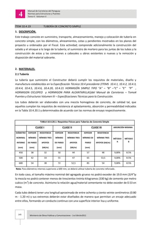145 Ministerio de Obras Publicas y Comunicaciones - 1ra Edición2011
ÍTEM 10.4.19 TUBERÍA DE CONCRETO SIMPLE
1. DESCRIPCIÓN.
Este trabajo consiste en suministro, transporte, almacenamiento, manejo y colocación de tubería en
concreto simple, con los diámetros, alineamientos, cotas y pendientes mostrados en los planos del
proyecto u ordenados por el Fiscal. Esta actividad; comprende adicionalmente la construcción del
solado y el atraque a lo largo de la tubería; el suministro de mortero para las juntas de los tubos y la
construcción de estas y las conexiones a cabezales u obras existentes o nuevas y la remoción y
disposición del material sobrante.
2. MATERIALES.
2.1 Tubería
La tubería que suministre el Constructor deberá cumplir los requisitos de materiales, diseño y
manufactura establecidos en la Especificación Técnica 10.4 precedente (ITEMS 10.4.1, 10.4.2, 10.4.3,
10.4.4, 10.4.5, 10.4.6, 10.4.20, 10.4.21 HORMIGÓN SIMPLE TIPO “A” – “B” –“C” – “E” “P” ,
HORMIGON CICLOPEO y HORMIGON PARA ALCANTARILLAS)del Manual de Carreteras – Tomo4
Puentes y Estructuras Volumen III – Especificaciones Técnicas para la Construcción.
Los tubos deberán ser elaborados con una mezcla homogénea de concreto, de calidad tal, que
aquellos cumplan los requisitos de resistencia al aplastamiento, absorción y permeabilidad indicados
en la Tabla 10.4.20.1 y determinados de acuerdo con las normas de ensayo respectivamente.
TABLA 10.4.20.1: Requisitos Físicos para Tuberías de Concreto Simple
CLASE I CLASE II CLASE III ABSORCIÓN MÁXIMA
DIÁMETRO ESPESOR RESISTENCIA ESPESOR RESISTENCIA ESPESOR RESISTENCIA
MÉTODO
A
MÉTODO
B
NOMINAL MÍNIMO MÍNIMA TRES MÍNIMO MÍNIMA TRES MÍNIMO DE MÍNIMA TRES
INTERNO DE PARED APOYOS DE PARED APOYOS PARED APOYOS (kN/m)
(mm) (mm) (kN/m) (mm) (kN/m) (mm)
450 38 32 50 44 57 48 9,00% 8.5%
500 42 33 55 47 65 53,5 9,00% 8.5%
600 54 38 72 52,5 85 54 9,00% 8.5%
Nota: Para diámetros internos superiores a 600 mm, se deberá utilizar tubería de concreto reforzado.
En todo caso, el tamaño máximo nominal del agregado grueso no podrá exceder de 19.0 mm (3/4”)y
la mezcla no podrá contener menos de trescientos treinta kilogramos (330 kg) de cemento por metro
cubico (m3
) de concreto. Asimismo la relación agua/material cementante no debe exceder de 0.53 en
masa.
Cada tubo deberá tener una longitud aproximada de entre ochenta y ciento veinte centímetros (0.80
m - 1.20 m) y sus extremos deberán estar diseñados de manera que permitan un encaje adecuado
entre ellos, formando un conducto continuo con una superficie interior lisa y uniforme.
 