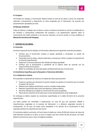 148Ministerio de Obras Publicas y Comunicaciones - 1ra Edición – 2011 .
4.7 Limpieza
Terminados los trabajos, el Constructor deberá limpiar la zona de las obras y retirar los materiales
sobrantes, transportarlos y disponerlos en sitios aceptados por el Interventor, de acuerdo con
procedimientos aprobados por este.
4.8 Manejo Ambiental
Todas las labores y trabajos que se lleven a cabo se realizaran teniendo en cuenta lo establecido en
los estudios o evaluaciones ambientales del proyecto y las disposiciones vigentes sobre la
conservación del medio ambiente y los recursos naturales; así como acorde a lo que establece el
Manual de Carreteras del Paraguay.
5. CONTROL DE LAS OBRAS.
5.1 Controles
Durante la ejecución de los trabajos, el Interventor adelantara los siguientes controles principales:
Verificar que el Constructor emplee el equipo aprobado y comprobar su estado de
funcionamiento.
Comprobar que los tubos y demás materiales y mezclas por utilizar cumplan los requisitos de
la presente especificación.
Supervisar la correcta aplicación del método de trabajo aprobado.
Verificar que el alineamiento y pendiente de la tubería estén de acuerdo con los
requerimientos de los planos.
Medir las cantidades de obra ejecutadas satisfactoriamente por el Constructor.
5.2 Condiciones Específicas para la Recepción y Tolerancias Admisibles
5.2.1 Calidad de la Tubería
El Fiscalizador se abstendrá de autorizar el empleo de tubos que presenten:
Fracturas o grietas que atraviesen la pared, excepto una grieta en el extremo que no exceda
el espesor de la junta.
Defectos que indiquen dosificación, mezcla o moldeo inadecuados.
Defectos superficiales tales como hormigueros y textura abierta.
Extremos dañados que impidan la construcción de juntas aceptables.
Planos de los extremos de los tubos que no sean perpendiculares al eje longitudinal.
Sin embargo se deben respetar las variaciones especificadas en la tabla 10.4.20.2 de la presente
especificación.
Los tubos pueden ser sometidos a reparaciones, en caso de que sea necesario, debido a
imperfecciones originadas en el proceso de fabricación o a defectos originados durante la
manipulación. En tal caso, los tubos serán aceptables si en opinión de la Fiscalización el tubo
reparado satisface los requisitos de esta norma.
El Contratista deberá suministrar al Fiscal hasta el medio por ciento (0.5%) del número de tubos de
cada diámetro incluidos en la obra, sin que en ningún caso sean menos de dos (2) piezas. Los tubos
deberán encontrarse sanos y tener la longitud completa.
 