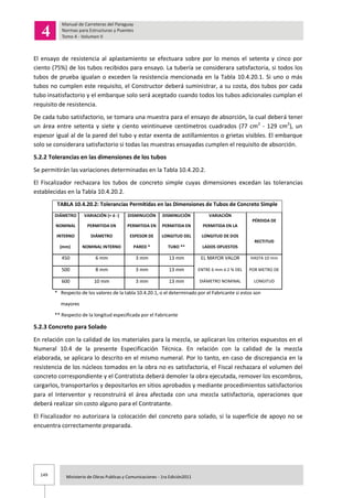 149 Ministerio de Obras Publicas y Comunicaciones - 1ra Edición2011
El ensayo de resistencia al aplastamiento se efectuara sobre por lo menos el setenta y cinco por
ciento (75%) de los tubos recibidos para ensayo. La tubería se considerara satisfactoria, si todos los
tubos de prueba igualan o exceden la resistencia mencionada en la Tabla 10.4.20.1. Si uno o más
tubos no cumplen este requisito, el Constructor deberá suministrar, a su costa, dos tubos por cada
tubo insatisfactorio y el embarque solo será aceptado cuando todos los tubos adicionales cumplan el
requisito de resistencia.
De cada tubo satisfactorio, se tomara una muestra para el ensayo de absorción, la cual deberá tener
un área entre setenta y siete y ciento veintinueve centímetros cuadrados (77 cm2
- 129 cm2
), un
espesor igual al de la pared del tubo y estar exenta de astillamientos o grietas visibles. El embarque
solo se considerara satisfactorio si todas las muestras ensayadas cumplen el requisito de absorción.
5.2.2 Tolerancias en las dimensiones de los tubos
Se permitirán las variaciones determinadas en la Tabla 10.4.20.2.
El Fiscalizador rechazara los tubos de concreto simple cuyas dimensiones excedan las tolerancias
establecidas en la Tabla 10.4.20.2.
TABLA 10.4.20.2: Tolerancias Permitidas en las Dimensiones de Tubos de Concreto Simple
DIÁMETRO VARIACIÓN (+ ó -) DISMINUCIÓN DISMINUCIÓN VARIACIÓN
PÉRDIDA DE
NOMINAL PERMITIDA EN PERMITIDA EN PERMITIDA EN PERMITIDA EN LA
INTERNO DIÁMETRO ESPESOR DE LONGITUD DEL LONGITUD DE DOS
RECTITUD
(mm) NOMINAL INTERNO PARED * TUBO ** LADOS OPUESTOS
450 6 mm 3 mm 13 mm EL MAYOR VALOR HASTA 10 mm
500 8 mm 3 mm 13 mm ENTRE 6 mm ó 2 % DEL POR METRO DE
600 10 mm 3 mm 13 mm DIÁMETRO NOMINAL LONGITUD
* Respecto de los valores de la tabla 10.4.20.1, o el determinado por el Fabricante si estos son
mayores
** Respecto de la longitud especificada por el Fabricante
5.2.3 Concreto para Solado
En relación con la calidad de los materiales para la mezcla, se aplicaran los criterios expuestos en el
Numeral 10.4 de la presente Especificación Técnica. En relación con la calidad de la mezcla
elaborada, se aplicara lo descrito en el mismo numeral. Por lo tanto, en caso de discrepancia en la
resistencia de los núcleos tomados en la obra no es satisfactoria, el Fiscal rechazara el volumen del
concreto correspondiente y el Contratista deberá demoler la obra ejecutada, remover los escombros,
cargarlos, transportarlos y depositarlos en sitios aprobados y mediante procedimientos satisfactorios
para el Interventor y reconstruirá el área afectada con una mezcla satisfactoria, operaciones que
deberá realizar sin costo alguno para el Contratante.
El Fiscalizador no autorizara la colocación del concreto para solado, si la superficie de apoyo no se
encuentra correctamente preparada.
 