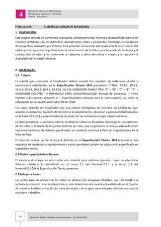 151 Ministerio de Obras Publicas y Comunicaciones - 1ra Edición2011
ÍTEM 10.4.20 TUBERÍA DE CONCRETO REFORZADO
1. DESCRIPCIÓN.
Este trabajo consiste en suministro, transporte, almacenamiento, manejo y colocación de tubería en
concreto reforzado, con los diámetros, alineamientos, cotas y pendientes mostrados en los planos
del proyecto u ordenados por el Fiscal. Esta actividad; comprende adicionalmente la construcción del
solado y el atraque a lo largo de la tubería; el suministro de mortero para las juntas de los tubos y la
construcción de estas y las conexiones a cabezales u obras existentes o nuevas y la remoción y
disposición del material sobrante.
2. MATERIALES.
2.1 Tubería
La tubería que suministre el Constructor deberá cumplir los requisitos de materiales, diseño y
manufactura establecidos en la Especificación Técnica 10.4 precedente (ITEMS 10.4.1, 10.4.2,
10.4.3, 10.4.4, 10.4.5, 10.4.6, 10.4.20, 10.4.21 HORMIGÓN SIMPLE TIPO “A” – “B” –“C” – “E” “P” ,
HORMIGON CICLOPEO y HORMIGON PARA ALCANTARILLAS)del Manual de Carreteras – Tomo
Puentes y Estructuras Volumen III – Especificaciones Técnicas para la Construcción), así como lo
establecido en la Especificación AASHTO M-170M.
Los tubos deberán ser elaborados con una mezcla homogénea de concreto, de calidad tal, que
aquellos cumplan los requisitos de resistencia al aplastamiento, absorción y permeabilidad indicados
en la Tabla 10.4.20.1 y determinados de acuerdo con las normas de ensayo respectivamente.
La clase de tubería, su diámetro interno, se deberán indicar en los planos del proyecto. Los extremos
de los tubos y el diseño de las juntas deberán ser tales, que se garantice un encaje adecuado entre
secciones continuas, de manera que brinden un conducto continuo y libre de irregularidades en la
línea de flujo.
El concreto deberá ser de la clase A definida en la Especificación Técnica 10.4 precedente. Los
requisitos de resistencia al agrietamiento y rotura que deben cumplir los tubos son lo especificado en
la presente norma.
2.2 Material para Solado y Atraque
El solado y el atraque se construirán con material para sub-base granular, cuyas características
deberán satisfacer lo establecido en el Inciso 2.1 del Numeral10.3.1 y el Inciso 2.1 del
Numeral10.3.2de la Especificación Técnica presente.
2.3 Sello para Juntas
Las juntas para las uniones de los tubos se sellaran con empaques flexibles, que con mortero o
lechada de cemento. Si se emplea mortero, este deberá ser una mezcla volumétrica de una (1) parte
de cemento Portland y tres (3) de arena aprobada, con el agua necesaria para obtener una mezcla
seca pero trabajable.
 