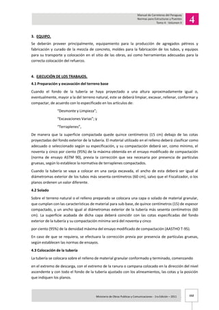 152Ministerio de Obras Publicas y Comunicaciones - 1ra Edición – 2011 .
3. EQUIPO.
Se deberán proveer principalmente, equipamiento para la producción de agregados pétreos y
fabricación y curado de la mezcla de concreto, moldes para la fabricación de los tubos, y equipos
para su transporte y colocación en el sitio de las obras, así como herramientas adecuadas para la
correcta colocación del refuerzo.
4. EJECUCIÓN DE LOS TRABAJOS.
4.1 Preparación y excavación del terreno base
Cuando el fondo de la tubería se haya proyectado a una altura aproximadamente igual o,
eventualmente, mayor a la del terreno natural, este se deberá limpiar, excavar, rellenar, conformar y
compactar, de acuerdo con lo especificado en los artículos de:
“Desmonte y Limpieza”;
“Excavaciones Varias”; y
“Terraplenes”,
De manera que la superficie compactada quede quince centímetros (15 cm) debajo de las cotas
proyectadas del fondo exterior de la tubería. El material utilizado en el relleno deberá clasificar como
adecuado o seleccionado según su especificación, y su compactación deberá ser, como mínimo, el
noventa y cinco por ciento (95%) de la máxima obtenida en el ensayo modificado de compactación
(norma de ensayo ASTM 90), previa la corrección que sea necesaria por presencia de partículas
gruesas, según lo establece la normativa de terraplenes compactados.
Cuando la tubería se vaya a colocar en una zanja excavada, el ancho de esta deberá ser igual al
diámetromas exterior de los tubos más sesenta centímetros (60 cm), salvo que el Fiscalizador, o los
planos ordenen un valor diferente.
4.2 Solado
Sobre el terreno natural o el relleno preparado se colocara una capa o solado de material granular,
que cumplan con las características de material para sub-base, de quince centímetros (15) de espesor
compactado, y un ancho igual al diámetromas exterior de la tubería más sesenta centímetros (60
cm). La superficie acabada de dicha capa deberá coincidir con las cotas especificadas del fondo
exterior de la tubería y su compactación mínima será del noventa y cinco
por ciento (95%) de la densidad máxima del ensayo modificado de compactación (AASTHO T-95).
En caso de que se requiera, se efectuara la corrección previa por presencia de partículas gruesas,
según establecen las normas de ensayos.
4.3 Colocación de la tubería
La tubería se colocara sobre el relleno de material granular conformado y terminado, comenzando
en el extremo de descarga, con el extremo de la ranura o campana colocado en la dirección del nivel
ascendente y con todo el fondo de la tubería ajustado con los alineamientos, las cotas y la posición
que indiquen los planos.
 