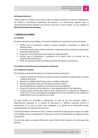 154Ministerio de Obras Publicas y Comunicaciones - 1ra Edición – 2011 .
4.8 Manejo Ambiental
Todas las labores y trabajos que se lleven a cabo se realizaran teniendo en cuenta lo establecido en
los estudios o evaluaciones ambientales del proyecto y las disposiciones vigentes sobre la
conservación del medio ambiente y los recursos naturales; así como acorde a lo que establece el
Manual de Carreteras del Paraguay.
5. CONTROL DE LAS OBRAS.
5.1 Controles
Durante la ejecución de los trabajos, el Interventor adelantara los siguientes controles principales:
Verificar que el Constructor emplee el equipo aprobado y comprobar su estado de
funcionamiento.
Comprobar que los tubos y demás materiales y mezclas por utilizar cumplan los requisitos de
la presente especificación.
Supervisar la correcta aplicación del método de trabajo aprobado.
Verificar que el alineamiento y pendiente de la tubería estén de acuerdo con los
requerimientos de los planos.
Medir las cantidades de obra ejecutadas satisfactoriamente por el Constructor.
5.2 Condiciones Específicas para la Recepción y Tolerancias
5.2.1 Calidad de la tubería
El Fiscalizador se abstendrá de autorizar el empleo de tubos que presenten:
Fracturas o grietas que atraviesen la pared, excepto una grieta en el extremo que no exceda
el espesor de la junta.
Defectos que indiquen dosificación, mezcla o moldeo inadecuados.
Defectos superficiales tales como hormigueros y textura abierta.
Extremos dañados que impidan la construcción de juntas aceptables.
Planos de los extremos de los tubos que no sean perpendiculares al eje longitudinal.
Cualquier grieta continua que tenga un ancho superficial de tres décimas de milímetro o
mayor (≥ 0.3 mm) y se extienda por una longitud de trescientos milímetros o mas (≥300 mm),
independientemente de su posición en el tubo.
Los tubos pueden ser sometidos a reparaciones, en caso de que sea necesario, debido a
imperfecciones originadas en el proceso de fabricación o a defectos originados durante la
manipulación. En tal caso, los tubos serán aceptables si en opinión de la Fiscalización el tubo
reparado satisface los requisitos de esta norma.
El Contratista deberá suministrar al Fiscal el número requerido de tubos para los ensayos. los cuáles
serán elegidos al azar y corresponderán a tubos que no serían rechazados bajo las exigencias de esta
especificación.
El número de tubos no excederá del dos por ciento (2%) del total necesario en la obra para cada
diámetro.
 