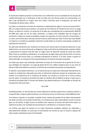 155 Ministerio de Obras Publicas y Comunicaciones - 1ra Edición2011
El Constructor deberá presentar al Interventor una certificación con los resultados de los ensayos de
calidad efectuados por el fabricante al lote de tubos del cual forman parte los suministrados a la
obra. Esta certificación en ningún caso será motivo suficiente para la aceptación, por parte del
Fiscalizador de dichos tubos. Ultima
Los tubos se someterán al ensayo de resistencia al aplastamiento según la norma de ensayo INV E-
601 y la carga necesaria para producir una grieta de tres décimas de milímetro (0.3 mm) o la carga
última, no podrá ser inferior a la prescrita en la tabla que corresponda de la especificación AASHTO
M-170M para cada una de las clases existentes. La tubería será aceptable bajo los ensayos de
resistencia, si todas las muestras probadas cumplen los requisitos. En caso contrario, el Contratista, a
su costo, suministrara para reensayo dos (2) muestras adicionales por cada muestra que haya fallado
y la tubería se considerara aceptable solamente cuando todas las muestras reensayadas cumplan los
requisitos de resistencia.
De cada tubo satisfactorio por resistencia se tomara una muestra para el ensayo de absorción, la cual
deberá tener una masa mínima de un kilogramo (1 kg), estará libre de astillamientos y grietas visibles
y representara el espesor total del tubo. Si ningún valor de absorción excede de nueve por ciento
(9%), el lote se considerara satisfactorio. Si la absorción de algún tubo supera dicho límite, se tomara
otra muestra del mismo tubo y su resultado reemplazara al anterior. Si el valor vuelve a superar el
límite admisible, se rechazara el lote representado por el conjunto de tubos ensayados.
Los tubos que hayan sido sometidos solamente al ensayo de la formación de la grieta de 0.3 mm y
que satisfagan los requisitos a la carga de grieta de 0.3 mm, deben aceptarse para el uso. Para tal
efecto el fabricante deberá suministrar al Constructor el protocolo de prueba correspondiente.
En adición a las pruebas anteriores, y en el evento de que los tubos sean fabricados directamente en
la obra en instalaciones adecuadas para ello, el Interventor efectuara ensayos de compresión, para
verificar el cumplimiento de la resistencia de diseño. Los cilindros se curaran de la misma manera
que los tubos. La resistencia promedio de todos los cilindros (Rc,m) deberá ser igual o mayor que la
resistencia de diseño (Rd). El número de cilindros será determinado por el Fiscalizador en función de
la producción diaria de tubos.
Rc,m ≥Rd
Simultáneamente, no más del diez por ciento (10%) de los cilindros podrá tener resistencia inferior a
la especificada y ninguno podrá presentar una resistencia menor al ochenta por ciento (80%) de esta.
Si el anterior requisito se incumple, se podrán tomar núcleos de paredes de los tubos representados
por dicho concreto si la armadura lo permite, y la resistencia de cada núcleo deberá ser por lo menos
igual a la de diseño. Si algún núcleo no satisface este requisito, se tomara otro del mismo tubo y se
repetirá la prueba. Si el resultado de esta tampoco es satisfactorio, se rechazara el tubo.
Los orificios que dejen los núcleos en los tubos finalmente aceptados, deberán ser rellenados y
adecuadamente sellados, sin costo para el Contratante, de manera tal, que la sección y aspecto del
tubo resulten satisfactorios para el Fiscalizador.
 