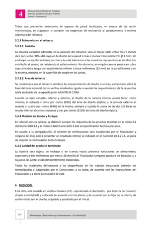 157 Ministerio de Obras Publicas y Comunicaciones - 1ra Edición2011
Tubos que presenten variaciones de espesor de pared localizadas, en exceso de las recién
mencionadas, se aceptaran si cumplen las exigencias de resistencia al aplastamiento y mínima
cobertura del refuerzo.
5.2.3 Tolerancias en el refuerzo
5.2.3.1. Posición
La máxima variación admisible en la posición del refuerzo, será el mayor valor entre más o menos
diez por ciento (10%) del espesor de diseño de la pared o más o menos trece milímetros (13 mm). Sin
embargo, se aceptaran tubos por fuera de esta tolerancia si las muestras representativas de ellos han
satisfecho el ensayo de resistencia al aplastamiento. No obstante, en ningún caso se aceptaran tubos
cuya armadura tenga un recubrimiento inferior a trece milímetros (13 mm) en la pared interna o en
la externa, excepto, en la superficie de acople en las juntas.
5.2.3.2. Área de refuerzo
Se considerara que el refuerzo satisface los requerimientos de diseño si el área, computada sobre la
base del área nominal de las varillas empleadas, iguala o excede los requerimientos de la respectiva
tabla de diseño de la especificación AASHTO M-170M.
Cuando se usen canastas interior y exterior, el diseño de la canasta interior puede tener, como
mínimo, el ochenta y cinco por ciento (85%) del área de diseño elíptica, y la canasta exterior el
sesenta y cuatro por ciento (64%) de la misma, siempre y cuando la suma de las dos (2) áreas no
resulte inferior al ciento cincuenta y tres por ciento (153%) del área de diseño elíptica.
5.2.4 Material de Solado y Atraque
En relación con su calidad, se deberán cumplir los requisitos de las pruebas descritas en el Inciso 2.1
del Numeral10.3.1 y el Inciso 2.1del Numeral10.3.2de la Especificación Técnica presente.
En cuanto a la compactación, el número de verificaciones será establecido por el Fiscalizador y
ninguna de ellas podrá presentar un resultado inferior al indicado en el numeral 10.4.21.2, so pena
de impedir la continuación de los trabajos.
5.2.5 Calidad del producto terminado
La tubería será objeto de rechazo si en tramos rectos presenta variaciones de alineamiento
superiores a diez milímetros por metro (10 mm/m).El Fiscalizador tampoco aceptara los trabajos si, a
su juicio, las juntas están deficientemente elaboradas.
Todos los materiales defectuosos y los desperfectos en los trabajos ejecutados deberán ser
reemplazados y subsanados por el Constructor, a su costa, de acuerdo con las instrucciones del
Fiscalizador y a plena satisfacción de este.
6. MEDICION.
Esta obra será medida en metros lineales (ml) - aproximada al decímetro, por tubería de concreto
simple suministrada y colocada de acuerdo con los planos y de acuerdo con el tipo de la misma, de
conformidad con el diseño, aceptado y aprobado por el Fiscal.
 