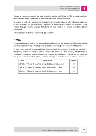 158Ministerio de Obras Publicas y Comunicaciones - 1ra Edición – 2011 .
Cuando la fracción centesimal sea igual o superior a cinco centésimas (≥ 0.05) la aproximación se
realizara al decímetro superior y si es menor, se realizara al decímetro inferior.
La medida se hará entre las caras exteriores de los extremos de la tubería o los cabezales, según sea
el caso, a lo largo del eje longitudinal y siguiendo la pendiente de la tubería. No se medirá, para
efectos de pago, ninguna longitud de tubería colocada fuera de los límites autorizados por el
Fiscalizador.
El transporte del material no será medido por separado.
7. PAGO.
El pago por la tubería será acorde a su medida y según diámetro de conformidad al Numeral 6 de la
presente especificación, y serán pagadas a los correspondientes precios unitarios contractuales.
El pago comprenderá la compensación total por concepto de suministro de todos los materiales,
transporte, colocación aceptada por el Fiscalizador, mano de obra, equipo, herramientas e
imprevistos necesarios, incluido el acero de refuerzo, la elaboración y curado de los tubos, su
transporte para la ejecución del ítem por el número según la unidad indicada en esta especificación.
Ítem Descripción Unidad
10.4.20.a Tubería de concreto reforzado de diámetro …… mm ml
10.4.20.b Tubería de concreto simple de diámetro …… mm ml
10.4.20.c Tubería de concreto simple de diámetro …… mm ml
 