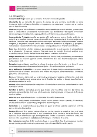 15 Ministerio de Obras Publicas y Comunicaciones - 1ra Edición2011
1.6. DEFINICIONES
Accidente de trabajo: Lesión que se presenta de manera imprevista y súbita.
Alcantarilla: Es un elemento del sistema de drenaje de una carretera, construido en forma
transversal al eje. Por lo general se ubica en cauces secos, cursos de agua y en zonas que se requiere
para el alivio de cunetas.
Afirmado: Capa de material selecto procesado o semiprocesado de acuerdo a diseño, que se coloca
sobre la subrasante de una carretera. Funciona como capa de rodadura y de soporte al tránsitoen
carreteras no pavimentadas. Estas capas pueden tener tratamiento para su estabilización.
Área Ambiental Protegida: Aquella que puede sufrir daños graves severos (medio ambiente y/o
cultural) y en muchos casos de manera irreversible como consecuencia de la construcción de la
carretera. Dentro de estas áreas se encuentran los Parques Nacionales, Reservas Forestales, Reservas
Indígenas, y en general cualquier Unidad de Conservación establecida o propuesta, y que por su
naturaleza de ecosistema fácilmente vulnerable o único puede sufrir un deterioro considerable.
Base: Capa de material selecto y procesado que se coloca entre la parte superior de una sub-base o
de la subrasante y la capa de rodadura. Esta capa puede ser también de mezcla asfáltica o con
tratamientos según diseños. La base es parte de la estructura de un pavimento.
Pliegos de Licitación: Documento que contiene todas las disposiciones, condiciones y procedimientos
para efectuar una licitación y para el control administrativo de la obra durante su ejecución y hasta
su liquidación final.
Banquina: Área contigua y paralela a la calzada de una carretera. Su función es la de servir como
zona de estacionamiento de emergencia de vehículos y de confinamiento del pavimento.
RN o Referencia de Nivel fija: Es un punto topográfico de elevación fija que sirve de control para la
construcción de la carretera de acuerdo a los niveles del proyecto. Generalmente está constituido
por un hito o monumento.
Bombeo: Inclinación transversal que se proyecta y construye en las zonas en tangente a cada lado
del eje de la plataforma de una carretera con la finalidad de facilitar el drenaje superficial de la
carpeta de rodadura de la vía.
Calzada: Sector de la carretera que sirve para la circulación de los vehículos, compuesta de un cierto
número de carriles.
Carretera o Camino: Calificativo general que designa una vía pública para fines de tránsito de
vehículos, comprendiendo dentro de ella la extensión total construida e incluyendo la franja de
dominio público.
Carril: Parte de la calzada destinada a la circulación de una fila de vehículos.
Contrato: Es un documento o instrumento jurídico suscrito entre la Entidad Licitante y el Contratista,
en el que se establecen los derechos y obligaciones de ambas partes.
Contratista: Es la persona individual o jurídica con quien la Entidad Licitante suscribe un contrato
para la ejecución de una obra.
Cunetas: Elemento de la sección transversal de una carretera que corre paralela al eje y en el borde
de la banquina. Sirve para recoger el agua proveniente de los taludes y de la plataforma, para
evacuarla en un determinado lugar. Por lo general las cunetas se ubican en sectores en corte, pero
siempre debe provenir de un acabado estudio hidrológico e hidráulico de la zona.
Ejes Equivalentes: es el eje de 8,2 toneladas al cual es convertida la flota de vehículos que transitan
por ese camino, considerando carga, numero de ejes reales, cantidad de ruedas por eje.
 