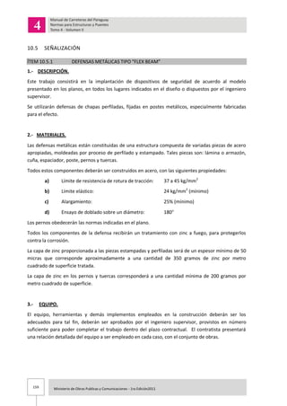 159 Ministerio de Obras Publicas y Comunicaciones - 1ra Edición2011
10.5 SEÑALIZACIÓN
ÍTEM 10.5.1 DEFENSAS METÁLICAS TIPO “FLEX BEAM”
1.- DESCRIPCIÓN.
Este trabajo consistirá en la implantación de dispositivos de seguridad de acuerdo al modelo
presentado en los planos, en todos los lugares indicados en el diseño o dispuestos por el ingeniero
supervisor.
Se utilizarán defensas de chapas perfiladas, fijadas en postes metálicos, especialmente fabricadas
para el efecto.
2.- MATERIALES.
Las defensas metálicas están constituidas de una estructura compuesta de variadas piezas de acero
apropiadas, moldeadas por proceso de perfilado y estampado. Tales piezas son: lámina o armazón,
cuña, espaciador, poste, pernos y tuercas.
Todos estos componentes deberán ser construidos en acero, con las siguientes propiedades:
a) Límite de resistencia de rotura de tracción: 37 a 45 kg/mm2
b) Límite elástico: 24 kg/mm2
(mínimo)
c) Alargamiento: 25% (mínimo)
d) Ensayo de doblado sobre un diámetro: 180
Los pernos obedecerán las normas indicadas en el plano.
Todos los componentes de la defensa recibirán un tratamiento con zinc a fuego, para protegerlos
contra la corrosión.
La capa de zinc proporcionada a las piezas estampadas y perfiladas será de un espesor mínimo de 50
micras que corresponde aproximadamente a una cantidad de 350 gramos de zinc por metro
cuadrado de superficie tratada.
La capa de zinc en los pernos y tuercas corresponderá a una cantidad mínima de 200 gramos por
metro cuadrado de superficie.
3.- EQUIPO.
El equipo, herramientas y demás implementos empleados en la construcción deberán ser los
adecuados para tal fin, deberán ser aprobados por el ingeniero supervisor, provistos en número
suficiente para poder completar el trabajo dentro del plazo contractual. El contratista presentará
una relación detallada del equipo a ser empleado en cada caso, con el conjunto de obras.
 