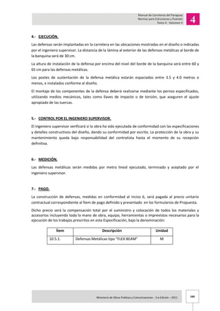 160Ministerio de Obras Publicas y Comunicaciones - 1ra Edición – 2011 .
4.- EJECUCIÓN.
Las defensas serán implantadas en la carretera en las ubicaciones mostradas en el diseño o indicadas
por el ingeniero supervisor. La distancia de la lámina al exterior de las defensas metálicas al borde de
la banquina será de 30 cm.
La altura de instalación de la defensa por encima del nivel del borde de la banquina será entre 60 y
65 cm para las defensas metálicas.
Los postes de sustentación de la defensa metálica estarán espaciados entre 3.5 y 4.0 metros o
menos, e instalados conforme al diseño.
El montaje de los componentes de la defensa deberá realizarse mediante los pernos especificados,
utilizando medios mecánicos, tales como llaves de impacto o de torsión, que aseguren el ajuste
apropiado de las tuercas.
5.- CONTROL POR EL INGENIERO SUPERVISOR.
El ingeniero supervisor verificará si la obra ha sido ejecutada de conformidad con las especificaciones
y detalles constructivos del diseño, dando su conformidad por escrito. La protección de la obra y su
mantenimiento queda bajo responsabilidad del contratista hasta el momento de su recepción
definitiva.
6.- MEDICIÓN.
Las defensas metálicas serán medidas por metro lineal ejecutado, terminado y aceptado por el
ingeniero supervisor.
7.- PAGO.
La construcción de defensas, medidas en conformidad al inciso 6, será pagada al precio unitario
contractual correspondiente al Ítem de pago definido y presentado en los formularios de Propuesta.
Dicho precio será la compensación total por el suministro y colocación de todos los materiales y
accesorios incluyendo toda la mano de obra, equipo, herramientas o imprevistos necesarios para la
ejecución de los trabajos prescritos en esta Especificación, bajo la denominación:
Ítem Descripción Unidad
10.5.1. Defensas Metálicas tipo “FLEX BEAM” M
 