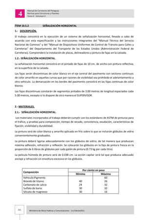 161 Ministerio de Obras Publicas y Comunicaciones - 1ra Edición2011
ÍTEM 10.5.2 SEÑALIZACIÓN HORIZONTAL
1.- DESCRIPCIÓN.
El trabajo consistirá en la ejecución de un sistema de señalización horizontal, llevada a cabo de
acuerdo con esta especificación y las instrucciones integrantes del "Manual Técnico del Servicio
Nacional de Caminos“ y del “Manual de Dispositivos Uniformes de Control de Tránsito para Calles y
Carreteras” del Departamento del Transporte de los Estados Unidos (Administración Federal de
Carreteras). Comprenderá la instalación de placas, delineadores y pintura de fajas en la calzada.
1.2.- SEÑALIZACIÓN HORIZONTAL.
La señalización horizontal consistirá en el pintado de fajas de 10 cm. de ancho con pintura reflectiva,
en la superficie de la calzada.
Las fajas serán discontinuas de color blanco en el eje central del pavimento con sectores continuos
de color amarillo en aquellas curvas que por razones de visibilidad sea prohibido el adelantamiento a
otro vehículo. La demarcación en los bordes del pavimento consistirá en las fajas continuas de color
blanco.
Las fajas discontinuas constarán de segmentos pintados de 3.00 metros de longitud espaciados cada
5.00 metros, excepto si lo dispone de otra manera el SUPERVISOR.
2.- MATERIALES.
2.1.- SEÑALIZACIÓN HORIZONTAL.
Los materiales incorporados al trabajo deberán cumplir con los estándares de ASTM de pinturas para
el tráfico, y pruebas para composición, tiempo de secado, consistencia, exudación, características de
fijación, visibilidad y durabilidad.
La pintura será de color blanco y amarillo aplicado en frío sobre la que se incluirán glóbulos de vidrio
convenientemente graduados.
La pintura deberá ligarse adecuadamente con los glóbulos de vidrio, de tal manera que produzcan
máxima adhesión, refracción y reflexión. Se colocarán los glóbulos en la faja de pintura fresca en la
proporción de 6 libras de glóbulos por cada galón de pintura (0.73 kg por cada litro).
La película húmeda de pintura será de 0.038 cm. La acción capilar será tal que produzca adecuado
anclaje y refracción sin envoltura excesiva en los glóbulos.
Composición
Por ciento en peso
Mínimo Máximo
Vehículo Pigmento
Bióxido de titanio
Carbonato de calcio
Sulfato de bario
Silicato de magnesio
40
24
30
30
60
26
32
32
16
 