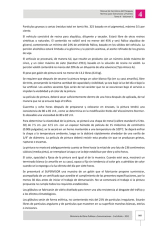 162Ministerio de Obras Publicas y Comunicaciones - 1ra Edición – 2011 .
Partículas gruesas y cortas (residuo total en tamiz No. 325 basado en el pigmento), máximo 0.5 por
ciento.
El vehículo consistirá de resina para alquídica, diluyente y secador. Estará libre de otras resinas
sintéticas o naturales. El contenido no volátil será no menor del 45% y será ftálico alquídico de
glicerol, conteniendo un mínimo del 24% de anhídrido ftálico, basado en los sólidos del vehículo. La
porción alcohólica estará limitada a la glicerina y la porción aceitosa, al aceite refinado de los granos
de soja.
El vehículo se procesará, de manera tal, que resulte un producto con un número ácido máximo de
cinco, y un color máximo de siete (Gardner-1953), basado en la solución de resina no volátil. La
porción volátil contendrá no menos del 20% de un diluyente de alta solvencia (Tipo Amsco A).
El peso por galón de pintura será no menor de 13.2 libras (6.0 kg).
Se requiere que después de secarse la pintura tenga un color blanco fijo (en su caso amarillo), libre
de tinte, proveyendo la máxima cantidad de capacidad y visibilidad, ya sea bajo la luz del día o bajo la
luz artificial. Los aceites secantes fijos serán de tal carácter que no se oscurezcan bajo el servicio o
impidan la visibilidad y el color de la pintura.
La película de pintura, deberá secar suficientemente dentro de una hora después de aplicada, de tal
manera que no se ensucie bajo el tráfico.
Cuarenta y ocho horas después de prepararse y colocarse en envases, la pintura tendrá una
consistencia de 80 a 85 U.K., como se determina en la modificación Krebs del Viscosímetro Stormer.
Es deseable una viscosidad de 80 a 82 U.K.
Para determinar la elasticidad de la pintura, se pintará una chapa de metal (calibre standard U.S No.
30) de 7.5 cm. por 12.5 cm. con un espesor húmedo de película de 15 milésimos de centímetro
(0.006 pulgadas); se la secará en un horno mantenido a una temperatura de 100 C. Se dejará enfriar
la chapa a la temperatura ambiente, luego se la doblará rápidamente alrededor de una varilla de
1/4" de diámetro. La película de pintura deberá resistir esta prueba sin que se produzcan grietas,
rupturas o escamas.
La pintura no mostrará adelgazamiento cuanto se llene hasta la mitad de una lata de 236 centímetros
cúbicos (media pinta), se reemplace la tapa y se la deje estabilizar por diez y ocho horas.
El color, opacidad y fijeza de la pintura será igual al de la muestra. Cuando esté seca, mostrará un
terminado blanco (o amarillo en su caso), opaco y fijo sin tendencia al color gris o pérdidas de color
cuando se la exponga a la luz directa del día por siete horas.
Se presentará al SUPERVISOR una muestra de un galón que el fabricante propone suministrar,
acompañada de un certificado que acredite el cumplimiento de las presentes especificaciones, por lo
menos 30 días antes de iniciar el trabajo de demarcación. No se comenzará el trabajo si la pintura
propuesta no cumple todos los requisitos establecidos.
Los glóbulos se fabricarán de vidrio diseñado para tener una alta resistencia al desgaste del tráfico y
a los efectos climatológicos.
Los glóbulos serán de forma esférica, no conteniendo más del 25% de partículas irregulares. Estarán
libres de partículas angulares y de partículas que muestren en su superficie manchas blancas, estrías
o incisiones.
 