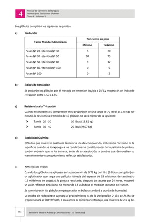 163 Ministerio de Obras Publicas y Comunicaciones - 1ra Edición2011
Los glóbulos cumplirán los siguientes requisitos:
a) Gradación
Tamiz Standard Americano
Por ciento en peso
Mínimo Máximo
Pasan Nº 20 retenidos Nº 30
Pasan Nº 30 retenidos Nº 50
Pasan Nº 50 retenidos Nº 80
Pasan Nº 80 retenidos Nº 100
Pasan Nº 100
5
30
9
0
0
20
75
32
5
2
b) Índices de Refracción
Se probarán los glóbulos por el método de inmersión líquida a 25 C y mostrarán un índice de
refracción entre 1.50 a 1.65.
c) Resistencia a la Trituración
Cuando se prueben a la compresión en la proporción de una carga de 70 libras (31.75 kg) por
minuto, la resistencia promedio de 10 glóbulos no será menor de la siguiente:
 Tamiz 20 - 30 30 libras (13.61 kg)
 Tamiz 30 - 40 20 libras( 9.07 kg)
d) Estabilidad Química
Glóbulos que muestren cualquier tendencia a la descomposición, incluyendo corrosión de la
superficie cuando se lo exponga a las condiciones o constituyentes de la película de pintura,
pueden requerir que se los someta, antes de su aceptación, a pruebas que demuestren su
mantenimiento y comportamiento reflector satisfactorios.
e) Reflectancia Inicial:
Cuando los glóbulos se apliquen en la proporción de 0.73 kg por litro (6 libras por galón) en
un aglutinador que tenga una película húmeda del espesor de 38 milésimos de centímetro
(15 milésimos de pulgada), la pintura resultante, después de secarse por 24 horas, mostrará
un valor reflector direccional no menor de 14, usándose el medidor nocturno de Hunter.
Se suministrarán los glóbulos empaquetados en bolsas standard a prueba de humedad.
La prueba de redondez se sujetará al procedimiento A, de la Designación D-115 de ASTM. Se
proporcionará al SUPERVISOR, 3 días antes de comenzar el trabajo, una muestra de 2.5 kg del
 