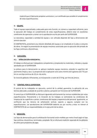 164Ministerio de Obras Publicas y Comunicaciones - 1ra Edición – 2011 .
material que el fabricante propone suministrar, y un certificado que acredite el cumplimiento
de estas especificaciones.
3.- EQUIPO.
Todo el equipo especializado y adecuado para esta función, en número y capacidad suficiente, para
la ejecución del trabajo en cumplimiento de estas especificaciones, deberá estar en excelentes
condiciones de operación y contar con la aprobación escrita por parte del SUPERVISOR.
La naturaleza, capacidad y cantidad de equipo a ser utilizado depende del tipo y dimensiones del
servicio ejecutar.
El CONTRATISTA, presentará una relación detallada del equipo a ser empleado en la obra o conjunto
de obras. Se exigirá la presentación de equipo mecánico autorizado para la ejecución del pintado de
las fajas continuas y discontinuas.
4.- EJECUCIÓN.
4.1.- SEÑALIZACIÓN HORIZONTAL.
El trabajo se efectuará por trabajadores competentes y empleando los materiales, métodos y equipo
aprobados por el SUPERVISOR.
La pintura para la demarcación se aplicará mediante equipo mecánico, estando la superficie del
pavimento limpia y seca. La proporción de la aplicación será como mínimo de 6 galones (22.7 lt) por
km en una faja continua de 10 cm. de ancho.
Se incluirán glóbulos refrectantes, se incorporarán a razón de 0.73 Kg. por litro de pintura.
5.- CONTROL POR EL SUPERVISOR.
El control de los trabajados en ejecución, control de la calidad, geometría, la aplicación de una
técnica adecuada y acabado de acuerdo a planos y proyecto son funciones del SUPERVISOR.
El control por el SUPERVISOR se efectuará siguiendo estrictamente las normas establecidas por estas
especificaciones. Previamente a la iniciación de los trabajos se controlarán las condiciones de
limpieza de las superficies a pintar, condiciones del equipo y experiencia del personal. Igualmente, se
verificarán que los letreros de señalización vertical, soporte y seguros cumplan con las
especificaciones. Las aprobaciones del SUPERVISOR deberán ser por escrito y estas no relevan al
CONTRATISTA de sus responsabilidades en la ejecución de las obras.
6.- MEDICIÓN.
Las fajas de demarcación para la señalización horizontal serán medidas por metro lineal según el tipo
faja continua, discontinua, terminada y aceptada. No se efectuará medición separada de los glóbulos
de vidrio para propósitos de pago.
 