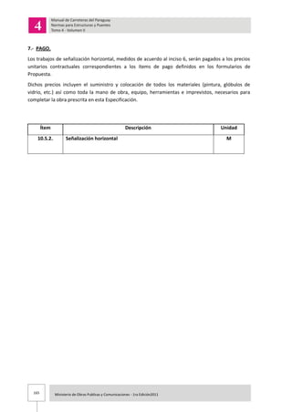 165 Ministerio de Obras Publicas y Comunicaciones - 1ra Edición2011
7.- PAGO.
Los trabajos de señalización horizontal, medidos de acuerdo al inciso 6, serán pagados a los precios
unitarios contractuales correspondientes a los ítems de pago definidos en los formularios de
Propuesta.
Dichos precios incluyen el suministro y colocación de todos los materiales (pintura, glóbulos de
vidrio, etc.) así como toda la mano de obra, equipo, herramientas e imprevistos, necesarios para
completar la obra prescrita en esta Especificación.
Ítem Descripción Unidad
10.5.2. Señalización horizontal M
 