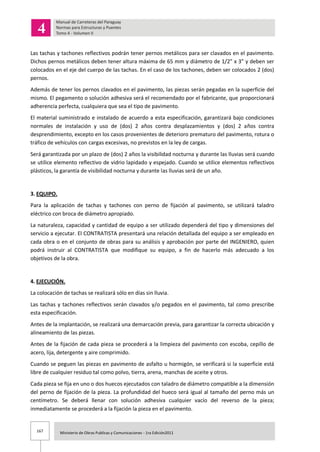 167 Ministerio de Obras Publicas y Comunicaciones - 1ra Edición2011
Las tachas y tachones reflectivos podrán tener pernos metálicos para ser clavados en el pavimento.
Dichos pernos metálicos deben tener altura máxima de 65 mm y diámetro de 1/2” x 3” y deben ser
colocados en el eje del cuerpo de las tachas. En el caso de los tachones, deben ser colocados 2 (dos)
pernos.
Además de tener los pernos clavados en el pavimento, las piezas serán pegadas en la superficie del
mismo. El pegamento o solución adhesiva será el recomendado por el fabricante, que proporcionará
adherencia perfecta, cualquiera que sea el tipo de pavimento.
El material suministrado e instalado de acuerdo a esta especificación, garantizará bajo condiciones
normales de instalación y uso de (dos) 2 años contra desplazamientos y (dos) 2 años contra
desprendimiento, excepto en los casos provenientes de deterioro prematuro del pavimento, rotura o
tráfico de vehículos con cargas excesivas, no previstos en la ley de cargas.
Será garantizada por un plazo de (dos) 2 años la visibilidad nocturna y durante las lluvias será cuando
se utilice elemento reflectivo de vidrio lapidado y espejado. Cuando se utilice elementos reflectivos
plásticos, la garantía de visibilidad nocturna y durante las lluvias será de un año.
3. EQUIPO.
Para la aplicación de tachas y tachones con perno de fijación al pavimento, se utilizará taladro
eléctrico con broca de diámetro apropiado.
La naturaleza, capacidad y cantidad de equipo a ser utilizado dependerá del tipo y dimensiones del
servicio a ejecutar. El CONTRATISTA presentará una relación detallada del equipo a ser empleado en
cada obra o en el conjunto de obras para su análisis y aprobación por parte del INGENIERO, quien
podrá instruir al CONTRATISTA que modifique su equipo, a fin de hacerlo más adecuado a los
objetivos de la obra.
4. EJECUCIÓN.
La colocación de tachas se realizará sólo en días sin lluvia.
Las tachas y tachones reflectivos serán clavados y/o pegados en el pavimento, tal como prescribe
esta especificación.
Antes de la implantación, se realizará una demarcación previa, para garantizar la correcta ubicación y
alineamiento de las piezas.
Antes de la fijación de cada pieza se procederá a la limpieza del pavimento con escoba, cepillo de
acero, lija, detergente y aire comprimido.
Cuando se peguen las piezas en pavimento de asfalto u hormigón, se verificará si la superficie está
libre de cualquier residuo tal como polvo, tierra, arena, manchas de aceite y otros.
Cada pieza se fija en uno o dos huecos ejecutados con taladro de diámetro compatible a la dimensión
del perno de fijación de la pieza. La profundidad del hueco será igual al tamaño del perno más un
centímetro. Se deberá llenar con solución adhesiva cualquier vacío del reverso de la pieza;
inmediatamente se procederá a la fijación la pieza en el pavimento.
 