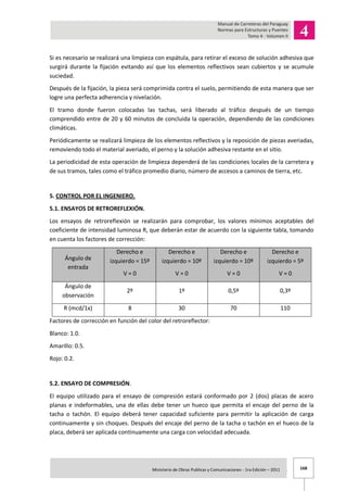 168Ministerio de Obras Publicas y Comunicaciones - 1ra Edición – 2011 .
Si es necesario se realizará una limpieza con espátula, para retirar el exceso de solución adhesiva que
surgirá durante la fijación evitando así que los elementos reflectivos sean cubiertos y se acumule
suciedad.
Después de la fijación, la pieza será comprimida contra el suelo, permitiendo de esta manera que ser
logre una perfecta adherencia y nivelación.
El tramo donde fueron colocadas las tachas, será liberado al tráfico después de un tiempo
comprendido entre de 20 y 60 minutos de concluida la operación, dependiendo de las condiciones
climáticas.
Periódicamente se realizará limpieza de los elementos reflectivos y la reposición de piezas averiadas,
removiendo todo el material averiado, el perno y la solución adhesiva restante en el sitio.
La periodicidad de esta operación de limpieza dependerá de las condiciones locales de la carretera y
de sus tramos, tales como el tráfico promedio diario, número de accesos a caminos de tierra, etc.
5. CONTROL POR EL INGENIERO.
5.1. ENSAYOS DE RETROREFLEXIÓN.
Los ensayos de retroreflexión se realizarán para comprobar, los valores mínimos aceptables del
coeficiente de intensidad luminosa R, que deberán estar de acuerdo con la siguiente tabla, tomando
en cuenta los factores de corrección:
Ángulo de
entrada
Derecho e
izquierdo = 15º
V = 0
Derecho e
izquierdo = 10º
V = 0
Derecho e
izquierdo = 10º
V = 0
Derecho e
izquierdo = 5º
V = 0
Ángulo de
observación
2º 1º 0,5º 0,3º
R (mcd/1x) 8 30 70 110
Factores de corrección en función del color del retroreflector:
Blanco: 1.0.
Amarillo: 0.5.
Rojo: 0.2.
5.2. ENSAYO DE COMPRESIÓN.
El equipo utilizado para el ensayo de compresión estará conformado por 2 (dos) placas de acero
planas e indeformables, una de ellas debe tener un hueco que permita el encaje del perno de la
tacha o tachón. El equipo deberá tener capacidad suficiente para permitir la aplicación de carga
continuamente y sin choques. Después del encaje del perno de la tacha o tachón en el hueco de la
placa, deberá ser aplicada continuamente una carga con velocidad adecuada.
 