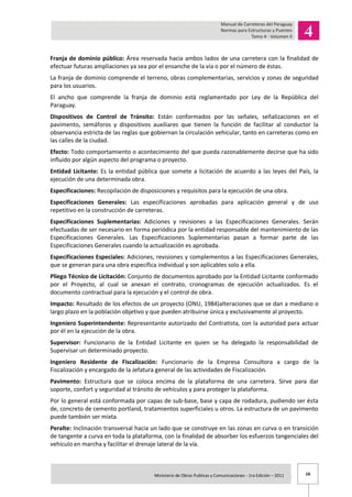 16Ministerio de Obras Publicas y Comunicaciones - 1ra Edición – 2011 .
Franja de dominio público: Área reservada hacia ambos lados de una carretera con la finalidad de
efectuar futuras ampliaciones ya sea por el ensanche de la vía o por el número de éstas.
La franja de dominio comprende el terreno, obras complementarias, servicios y zonas de seguridad
para los usuarios.
El ancho que comprende la franja de dominio está reglamentado por Ley de la República del
Paraguay.
Dispositivos de Control de Tránsito: Están conformados por las señales, señalizaciones en el
pavimento, semáforos y dispositivos auxiliares que tienen la función de facilitar al conductor la
observancia estricta de las reglas que gobiernan la circulación vehicular, tanto en carreteras como en
las calles de la ciudad.
Efecto: Todo comportamiento o acontecimiento del que pueda razonablemente decirse que ha sido
influido por algún aspecto del programa o proyecto.
Entidad Licitante: Es la entidad pública que somete a licitación de acuerdo a las leyes del País, la
ejecución de una determinada obra.
Especificaciones: Recopilación de disposiciones y requisitos para la ejecución de una obra.
Especificaciones Generales: Las especificaciones aprobadas para aplicación general y de uso
repetitivo en la construcción de carreteras.
Especificaciones Suplementarias: Adiciones y revisiones a las Especificaciones Generales. Serán
efectuadas de ser necesario en forma periódica por la entidad responsable del mantenimiento de las
Especificaciones Generales. Las Especificaciones Suplementarias pasan a formar parte de las
Especificaciones Generales cuando la actualización es aprobada.
Especificaciones Especiales: Adiciones, revisiones y complementos a las Especificaciones Generales,
que se generan para una obra específica individual y son aplicables solo a ella.
Pliego Técnico de Licitación: Conjunto de documentos aprobado por la Entidad Licitante conformado
por el Proyecto, al cual se anexan el contrato, cronogramas de ejecución actualizados. Es el
documento contractual para la ejecución y el control de obra.
Impacto: Resultado de los efectos de un proyecto (ONU, 1984)alteraciones que se dan a mediano o
largo plazo en la población objetivo y que pueden atribuirse única y exclusivamente al proyecto.
Ingeniero Superintendente: Representante autorizado del Contratista, con la autoridad para actuar
por él en la ejecución de la obra.
Supervisor: Funcionario de la Entidad Licitante en quien se ha delegado la responsabilidad de
Supervisar un determinado proyecto.
Ingeniero Residente de Fiscalización: Funcionario de la Empresa Consultora a cargo de la
Fiscalización y encargado de la Jefatura general de las actividades de Fiscalización.
Pavimento: Estructura que se coloca encima de la plataforma de una carretera. Sirve para dar
soporte, confort y seguridad al tránsito de vehículos y para proteger la plataforma.
Por lo general está conformada por capas de sub-base, base y capa de rodadura, pudiendo ser ésta
de, concreto de cemento portland, tratamientos superficiales u otros. La estructura de un pavimento
puede también ser mixta.
Peralte: Inclinación transversal hacia un lado que se construye en las zonas en curva o en transición
de tangente a curva en toda la plataforma, con la finalidad de absorber los esfuerzos tangenciales del
vehículo en marcha y facilitar el drenaje lateral de la vía.
 