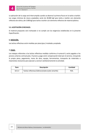 169 Ministerio de Obras Publicas y Comunicaciones - 1ra Edición2011
La aplicación de la carga será interrumpida cuando se observe la primera fisura en la tacha o tachón.
Las cargas mínimas de rotura aceptables serán de 20.000 kgf para tacha o tachón con elemento
reflectivo de vidrio y de 5.000 kgf para tacha o tachón con elemento reflectivo de material plástico.
5.3. ACEPTACIÓN O RECHAZO.
El material propuesto será rechazado si no cumple con las exigencias establecidas en la presente
Especificación.
6. MEDICIÓN.
Las tachas reflectivas serán medidas por pieza (pza.) instalada y aceptada.
7. PAGO.
Los trabajos referentes a las tachas reflectivas medidos conforme al numeral 6, serán pagados a los
precios unitarios contractuales. El precio y pago serán compensación total por el servicio, incluyendo
la propia pieza, pegamento, mano de obra, equipo, herramientas, transporte de materiales e
imprevistos necesarios para ejecutar y concluir satisfactoriamente la actividad.
Ítem Descripción Cantidad
10.5.3 Tachas reflectivas bidireccionales (color amarillo) PZA.
 