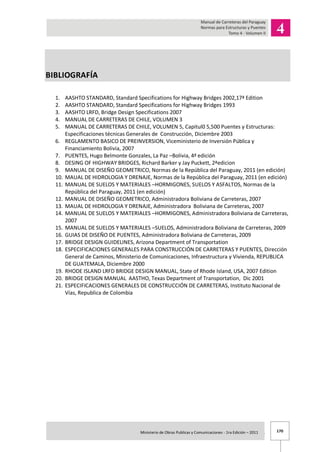 170Ministerio de Obras Publicas y Comunicaciones - 1ra Edición – 2011 .
BIBLIOGRAFÍA
1. AASHTO STANDARD, Standard Specifications for Highway Bridges 2002,17ª Edition
2. AASHTO STANDARD, Standard Specifications for Highway Bridges 1993
3. AASHTO LRFD, Bridge Design Specifications 2007
4. MANUAL DE CARRETERAS DE CHILE, VOLUMEN 3
5. MANUAL DE CARRETERAS DE CHILE, VOLUMEN 5, Capitul0 5,500 Puentes y Estructuras:
Especificaciones técnicas Generales de Construcción, Diciembre 2003
6. REGLAMENTO BASICO DE PREINVERSION, Viceministerio de Inversión Pública y
Financiamiento Bolivia, 2007
7. PUENTES, Hugo Belmonte Gonzales, La Paz –Bolivia, 4ª edición
8. DESING OF HIGHWAY BRIDGES, Richard Barker y Jay Puckett, 2ªedicion
9. MANUAL DE DISEÑO GEOMETRICO, Normas de la República del Paraguay, 2011 (en edición)
10. MAUAL DE HIDROLOGIA Y DRENAJE, Normas de la República del Paraguay, 2011 (en edición)
11. MANUAL DE SUELOS Y MATERIALES –HORMIGONES, SUELOS Y ASFALTOS, Normas de la
República del Paraguay, 2011 (en edición)
12. MANUAL DE DISEÑO GEOMETRICO, Administradora Boliviana de Carreteras, 2007
13. MAUAL DE HIDROLOGIA Y DRENAJE, Administradora Boliviana de Carreteras, 2007
14. MANUAL DE SUELOS Y MATERIALES –HORMIGONES, Administradora Boliviana de Carreteras,
2007
15. MANUAL DE SUELOS Y MATERIALES –SUELOS, Administradora Boliviana de Carreteras, 2009
16. GUIAS DE DISEÑO DE PUENTES, Administradora Boliviana de Carreteras, 2009
17. BRIDGE DESIGN GUIDELINES, Arizona Department of Transportation
18. ESPECIFICACIONES GENERALES PARA CONSTRUCCIÓN DE CARRETERAS Y PUENTES, Dirección
General de Caminos, Ministerio de Comunicaciones, Infraestructura y Vivienda, REPUBLICA
DE GUATEMALA, Diciembre 2000
19. RHODE ISLAND LRFD BRIDGE DESIGN MANUAL, State of Rhode Island, USA, 2007 Edition
20. BRIDGE DESIGN MANUAL AASTHO, Texas Department of Transportation, Dic 2001
21. ESPECIFICACIONES GENERALES DE CONSTRUCCIÓN DE CARRETERAS, Instituto Nacional de
Vías, Republica de Colombia
 
