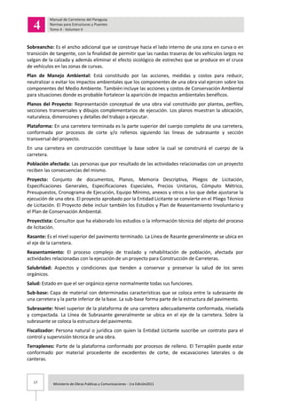 17 Ministerio de Obras Publicas y Comunicaciones - 1ra Edición2011
Sobreancho: Es el ancho adicional que se construye hacia el lado interno de una zona en curva o en
transición de tangente, con la finalidad de permitir que las ruedas traseras de los vehículos largos no
salgan de la calzada y además eliminar el efecto sicológico de estrechez que se produce en el cruce
de vehículos en las zonas de curvas.
Plan de Manejo Ambiental: Está constituido por las acciones, medidas y costos para reducir,
neutralizar o evitar los impactos ambientales que los componentes de una obra vial ejercen sobre los
componentes del Medio Ambiente. También incluye las acciones y costos de Conservación Ambiental
para situaciones donde es probable fortalecer la aparición de impactos ambientales benéficos.
Planos del Proyecto: Representación conceptual de una obra vial constituido por plantas, perfiles,
secciones transversales y dibujos complementarios de ejecución. Los planos muestran la ubicación,
naturaleza, dimensiones y detalles del trabajo a ejecutar.
Plataforma: En una carretera terminada es la parte superior del cuerpo completo de una carretera,
conformada por procesos de corte y/o rellenos siguiendo las líneas de subrasante y sección
transversal del proyecto.
En una carretera en construcción constituye la base sobre la cual se construirá el cuerpo de la
carretera.
Población afectada: Las personas que por resultado de las actividades relacionadas con un proyecto
reciben las consecuencias del mismo.
Proyecto: Conjunto de documentos, Planos, Memoria Descriptiva, Pliegos de Licitación,
Especificaciones Generales, Especificaciones Especiales, Precios Unitarios, Cómputo Métrico,
Presupuestos, Cronograma de Ejecución, Equipo Mínimo, anexos y otros a los que debe ajustarse la
ejecución de una obra. El proyecto aprobado por la Entidad Licitante se convierte en el Pliego Técnico
de Licitación. El Proyecto debe incluir también los Estudios y Plan de Reasentamiento Involuntario y
el Plan de Conservación Ambiental.
Proyectista: Consultor que ha elaborado los estudios o la información técnica del objeto del proceso
de licitación.
Rasante: Es el nivel superior del pavimento terminado. La Línea de Rasante generalmente se ubica en
el eje de la carretera.
Reasentamiento: El proceso complejo de traslado y rehabilitación de población, afectada por
actividades relacionadas con la ejecución de un proyecto para Construcción de Carreteras.
Salubridad: Aspectos y condiciones que tienden a conservar y preservar la salud de los seres
orgánicos.
Salud: Estado en que el ser orgánico ejerce normalmente todas sus funciones.
Sub-base: Capa de material con determinadas características que se coloca entre la subrasante de
una carretera y la parte inferior de la base. La sub-base forma parte de la estructura del pavimento.
Subrasante: Nivel superior de la plataforma de una carretera adecuadamente conformada, nivelada
y compactada. La Línea de Subrasante generalmente se ubica en el eje de la carretera. Sobre la
subrasante se coloca la estructura del pavimento.
Fiscalizador: Persona natural o jurídica con quien la Entidad Licitante suscribe un contrato para el
control y supervisión técnica de una obra.
Terraplenes: Parte de la plataforma conformado por procesos de relleno. El Terraplén puede estar
conformado por material procedente de excedentes de corte, de excavaciones laterales o de
canteras.
 