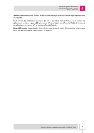 18Ministerio de Obras Publicas y Comunicaciones - 1ra Edición – 2011 .
Transito: Determinación del número de aplicaciones de carga estimado durante el período de diseño
de proyecto.
Si el número de aplicaciones es menor de 104
se considera Transito Liviano. Si el número de
aplicaciones es mayor o igual a 104
y menor de 106
se considera como Transito Medio. Si el número
de aplicaciones es mayor a 106
, se considera Tránsito Pesado.
Zona del Proyecto: Zonas situadas dentro de las áreas de construcción del proyecto o adyacentes a
estas, que son modificadas y afectadas por el proyecto.
 