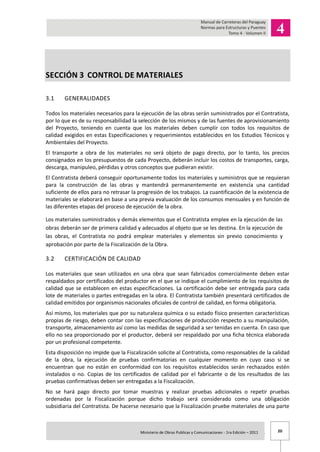 20Ministerio de Obras Publicas y Comunicaciones - 1ra Edición – 2011 .
SECCIÓN 3 CONTROL DE MATERIALES
3.1 GENERALIDADES
Todos los materiales necesarios para la ejecución de las obras serán suministrados por el Contratista,
por lo que es de su responsabilidad la selección de los mismos y de las fuentes de aprovisionamiento
del Proyecto, teniendo en cuenta que los materiales deben cumplir con todos los requisitos de
calidad exigidos en estas Especificaciones y requerimientos establecidos en los Estudios Técnicos y
Ambientales del Proyecto.
El transporte a obra de los materiales no será objeto de pago directo, por lo tanto, los precios
consignados en los presupuestos de cada Proyecto, deberán incluir los costos de transportes, carga,
descarga, manipuleo, pérdidas y otros conceptos que pudieran existir.
El Contratista deberá conseguir oportunamente todos los materiales y suministros que se requieran
para la construcción de las obras y mantendrá permanentemente en existencia una cantidad
suficiente de ellos para no retrasar la progresión de los trabajos. La cuantificación de la existencia de
materiales se elaborará en base a una previa evaluación de los consumos mensuales y en función de
las diferentes etapas del proceso de ejecución de la obra.
Los materiales suministrados y demás elementos que el Contratista emplee en la ejecución de las
obras deberán ser de primera calidad y adecuados al objeto que se les destina. En la ejecución de
las obras, el Contratista no podrá emplear materiales y elementos sin previo conocimiento y
aprobación por parte de la Fiscalización de la Obra.
3.2 CERTIFICACIÓN DE CALIDAD
Los materiales que sean utilizados en una obra que sean fabricados comercialmente deben estar
respaldados por certificados del productor en el que se indique el cumplimiento de los requisitos de
calidad que se establecen en estas especificaciones. La certificación debe ser entregada para cada
lote de materiales o partes entregadas en la obra. El Contratista también presentará certificados de
calidad emitidos por organismos nacionales oficiales de control de calidad, en forma obligatoria.
Así mismo, los materiales que por su naturaleza química o su estado físico presenten características
propias de riesgo, deben contar con las especificaciones de producción respecto a su manipulación,
transporte, almacenamiento así como las medidas de seguridad a ser tenidas en cuenta. En caso que
ello no sea proporcionado por el productor, deberá ser respaldado por una ficha técnica elaborada
por un profesional competente.
Esta disposición no impide que la Fiscalización solicite al Contratista, como responsables de la calidad
de la obra, la ejecución de pruebas confirmatorias en cualquier momento en cuyo caso si se
encuentran que no están en conformidad con los requisitos establecidos serán rechazados estén
instalados o no. Copias de los certificados de calidad por el fabricante o de los resultados de las
pruebas confirmativas deben ser entregadas a la Fiscalización.
No se hará pago directo por tomar muestras y realizar pruebas adicionales o repetir pruebas
ordenadas por la Fiscalización porque dicho trabajo será considerado como una obligación
subsidiaria del Contratista. De hacerse necesario que la Fiscalización pruebe materiales de una parte
 