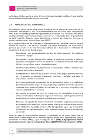 21 Ministerio de Obras Publicas y Comunicaciones - 1ra Edición2011
del trabajo, debido a que las pruebas del Contratista sean declaradas inválidas, el costo total de
realizar dichas pruebas estará a cargo del Contratista.
3.3 ALMACENAMIENTO DE MATERIALES
Los materiales tienen que ser almacenados de manera que se asegure la conservación de sus
cualidades y aptitudes para la obra. Los materiales almacenados, aun cuando hayan sido aprobados
antes de ser almacenados, pueden ser inspeccionados, cuantas veces sean necesarias, antes de que
se utilicen en la obra. Los materiales almacenados tienen que ser localizados de modo que se facilite
su rápida inspección. Cualquier espacio adicional que se necesite para tales fines tiene que ser
provisto por el Contratista sin costo alguno para el MOPC.
En el almacenamiento de los materiales es responsabilidad del Contratista garantizar medidas
mínimas de seguridad, a fin de evitar accidentes que afecten físicamente a los trabajadores y
personas que circulen en la obra. Será responsabilidad de la Fiscalización la verificación del
cumplimiento de las mismas. Considerar que:
Los materiales sean almacenados fuera del área de tránsito peatonal y de traslado de
maquinarias y equipos.
Los materiales no sean apilados contra tabiques y paredes sin comprobar la suficiente
resistencia para soportar la presión. Se recomienda una distancia mínima de medio metro
(0,50 m) entre el tabique o pared y las pilas de material.
Las barras, tubos, maderas, etc., se almacenen en casilleros para facilitar su manipuleo y así
no causar lesiones físicas al personal.
Cuando se trate de materiales pesados como tuberías, barras de gran diámetro, tambores,
etc., se coloquen en camadas debidamente esparcidas y acuñadas para evitar su
deslizamiento y facilitar su manipuleo.
En el almacenamiento de los materiales que por su naturaleza química o su estado físico
presenten características propias de riesgo, se planifique y adopten las medidas preventivas
respectivas según las especificaciones técnicas dadas por el productor o en su defecto por
un personal competente en la materia.
Las medidas preventivas así como las indicaciones de manipulación, transporte y
almacenamiento de los materiales de riesgo sean informadas a los trabajadores mediante
carteles estratégicamente ubicados en la zona de almacenamiento.
El acceso a los depósitos de almacenamiento esté restringido a las personas autorizadas y
en el caso de acceso a depósitos de materiales de riesgo las personas autorizadas deberán
estar debidamente capacitadas en las medidas de seguridad a seguir y así mismo contar
con la protección adecuada requerida según las especificaciones propias de los materiales
en mención.
Todas las áreas de almacenamiento temporal e instalaciones de las plantas tienen que ser
restauradas a su estado original por el Contratista, según las Normas de las Especificaciones Técnicas
Ambientales Generales (ETAGs), según lo estipulado en el TOMO 8 Especificaciones Técnicas
Generales Ambientales y para la Fiscalización de Obras, VOLUMEN I Normas Ambientales – ETAGs.
 