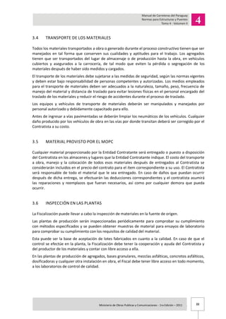 22Ministerio de Obras Publicas y Comunicaciones - 1ra Edición – 2011 .
3.4 TRANSPORTE DE LOS MATERIALES
Todos los materiales transportados a obra o generado durante el proceso constructivo tienen que ser
manejados en tal forma que conserven sus cualidades y aptitudes para el trabajo. Los agregados
tienen que ser transportados del lugar de almacenaje o de producción hasta la obra, en vehículos
cubiertos y asegurados a la carrocería, de tal modo que eviten la pérdida o segregación de los
materiales después de haber sido medidos y cargados.
El transporte de los materiales debe sujetarse a las medidas de seguridad, según las normas vigentes
y deben estar bajo responsabilidad de personas competentes y autorizadas. Los medios empleados
para el transporte de materiales deben ser adecuados a la naturaleza, tamaño, peso, frecuencia de
manejo del material y distancia de traslado para evitar lesiones físicas en el personal encargado del
traslado de los materiales y reducir el riesgo de accidentes durante el proceso de traslado.
Los equipos y vehículos de transporte de materiales deberán ser manipulados y manejados por
personal autorizado y debidamente capacitado para ello.
Antes de ingresar a vías pavimentadas se deberán limpiar los neumáticos de los vehículos. Cualquier
daño producido por los vehículos de obra en las vías por donde transitan deberá ser corregido por el
Contratista a su costo.
3.5 MATERIAL PROVISTO POR EL MOPC
Cualquier material proporcionado por la Entidad Contratante será entregado o puesto a disposición
del Contratista en los almacenes y lugares que la Entidad Contratante indique. El costo del transporte
a obra, manejo y la colocación de todos esos materiales después de entregados al Contratista se
considerarán incluidos en el precio del contrato para el ítem correspondiente a su uso. El Contratista
será responsable de todo el material que le sea entregado. En caso de daños que puedan ocurrir
después de dicha entrega, se efectuarán las deducciones correspondientes y el contratista asumirá
las reparaciones y reemplazos que fueran necesarios, así como por cualquier demora que pueda
ocurrir.
3.6 INSPECCIÓN EN LAS PLANTAS
La Fiscalización puede llevar a cabo la inspección de materiales en la fuente de origen.
Las plantas de producción serán inspeccionadas periódicamente para comprobar su cumplimiento
con métodos especificados y se pueden obtener muestras de material para ensayos de laboratorio
para comprobar su cumplimiento con los requisitos de calidad del material.
Esta puede ser la base de aceptación de lotes fabricados en cuanto a la calidad. En caso de que el
control se efectúe en la planta, la Fiscalización debe tener la cooperación y ayuda del Contratista y
del productor de los materiales y contar con libre acceso a ella.
En las plantas de producción de agregados, bases granulares, mezclas asfálticas, concretos asfálticos,
dosificadoras y cualquier otra instalación en obra, el Fiscal debe tener libre acceso en todo momento,
a los laboratorios de control de calidad.
 