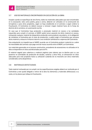 23 Ministerio de Obras Publicas y Comunicaciones - 1ra Edición2011
3.7 USO DE MATERIALES ENCONTRADOS EN EJECUCIÓN DE LA OBRA
Excepto cuando se especifique de otra forma, todos los materiales adecuados que sean encontrados
en la excavación, tales como piedra, grava o arena, deberán ser utilizados en la construcción de
terraplenes o para otros propósitos, según se haya establecido en el contrato o según ordene la
Fiscalización. El Contratista no deberá excavar o remover ningún material fuera de la franja de
dominio de la carretera, sin autorización escrita.
En caso que el Contratista haya producido o procesado material en exceso a las cantidades
requeridas para cumplir el contrato, el MOPC podrá tomar posesión de dicho material en exceso,
incluyendo cualquier material de desperdicio producido como producto secundario, sin la obligación
de rembolsar al Contratista por el costo de producción, o podrá exigir al Contratista que remueva
dicho material y restaure el entorno natural a una condición satisfactoria a expensas del Contratista.
Esta estipulación no impedirá que el MOPC acuerde con el Contratista producir material en y sobre
las necesidades del contrato cuyo pago será de mutuo acuerdo entre el MOPC y el Contratista.
Los materiales generados en el proceso constructivo, procedente de excavaciones no utilizadas en la
obra se dispondrán en sitios acondicionados para tal fin.
El material vegetal para cobertura o material orgánico para abonos que se destine para su uso
posterior en actividades de protección de taludes, canteras u otros fines, se almacenará en sitios
adecuados para este propósito hasta su utilización cuidando de no mezclarlo con otros materiales
considerados como desperdicios.
3.8 MATERIALES DEFECTUOSOS
Todo material rechazado por no cumplir con las especificaciones exigidas deberá ser restituido por el
Contratista y este queda obligado a retirar de la obra los elementos y materiales defectuosos a su
costo, en los plazos que indique la Fiscalización.
 
