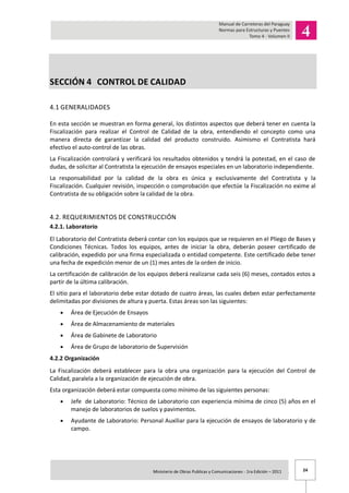 24Ministerio de Obras Publicas y Comunicaciones - 1ra Edición – 2011 .
SECCIÓN 4 CONTROL DE CALIDAD
4.1 GENERALIDADES
En esta sección se muestran en forma general, los distintos aspectos que deberá tener en cuenta la
Fiscalización para realizar el Control de Calidad de la obra, entendiendo el concepto como una
manera directa de garantizar la calidad del producto construido. Asimismo el Contratista hará
efectivo el auto-control de las obras.
La Fiscalización controlará y verificará los resultados obtenidos y tendrá la potestad, en el caso de
dudas, de solicitar al Contratista la ejecución de ensayos especiales en un laboratorio independiente.
La responsabilidad por la calidad de la obra es única y exclusivamente del Contratista y la
Fiscalización. Cualquier revisión, inspección o comprobación que efectúe la Fiscalización no exime al
Contratista de su obligación sobre la calidad de la obra.
4.2. REQUERIMIENTOS DE CONSTRUCCIÓN
4.2.1. Laboratorio
El Laboratorio del Contratista deberá contar con los equipos que se requieren en el Pliego de Bases y
Condiciones Técnicas. Todos los equipos, antes de iniciar la obra, deberán poseer certificado de
calibración, expedido por una firma especializada o entidad competente. Este certificado debe tener
una fecha de expedición menor de un (1) mes antes de la orden de inicio.
La certificación de calibración de los equipos deberá realizarse cada seis (6) meses, contados estos a
partir de la última calibración.
El sitio para el laboratorio debe estar dotado de cuatro áreas, las cuales deben estar perfectamente
delimitadas por divisiones de altura y puerta. Estas áreas son las siguientes:
Área de Ejecución de Ensayos
Área de Almacenamiento de materiales
Área de Gabinete de Laboratorio
Área de Grupo de laboratorio de Supervisión
4.2.2 Organización
La Fiscalización deberá establecer para la obra una organización para la ejecución del Control de
Calidad, paralela a la organización de ejecución de obra.
Esta organización deberá estar compuesta como mínimo de las siguientes personas:
Jefe de Laboratorio: Técnico de Laboratorio con experiencia mínima de cinco (5) años en el
manejo de laboratorios de suelos y pavimentos.
Ayudante de Laboratorio: Personal Auxiliar para la ejecución de ensayos de laboratorio y de
campo.
 