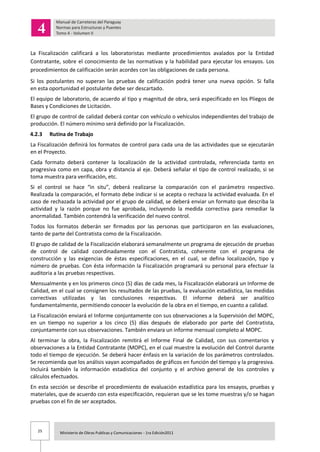 25 Ministerio de Obras Publicas y Comunicaciones - 1ra Edición2011
La Fiscalización calificará a los laboratoristas mediante procedimientos avalados por la Entidad
Contratante, sobre el conocimiento de las normativas y la habilidad para ejecutar los ensayos. Los
procedimientos de calificación serán acordes con las obligaciones de cada persona.
Si los postulantes no superan las pruebas de calificación podrá tener una nueva opción. Si falla
en esta oportunidad el postulante debe ser descartado.
El equipo de laboratorio, de acuerdo al tipo y magnitud de obra, será especificado en los Pliegos de
Bases y Condiciones de Licitación.
El grupo de control de calidad deberá contar con vehículo o vehículos independientes del trabajo de
producción. El número mínimo será definido por la Fiscalización.
4.2.3 Rutina de Trabajo
La Fiscalización definirá los formatos de control para cada una de las actividades que se ejecutarán
en el Proyecto.
Cada formato deberá contener la localización de la actividad controlada, referenciada tanto en
progresiva como en capa, obra y distancia al eje. Deberá señalar el tipo de control realizado, si se
toma muestra para verificación, etc.
Si el control se hace “in situ”, deberá realizarse la comparación con el parámetro respectivo.
Realizada la comparación, el formato debe indicar si se acepta o rechaza la actividad evaluada. En el
caso de rechazada la actividad por el grupo de calidad, se deberá enviar un formato que describa la
actividad y la razón porque no fue aprobada, incluyendo la medida correctiva para remediar la
anormalidad. También contendrá la verificación del nuevo control.
Todos los formatos deberán ser firmados por las personas que participaron en las evaluaciones,
tanto de parte del Contratista como de la Fiscalización.
El grupo de calidad de la Fiscalización elaborará semanalmente un programa de ejecución de pruebas
de control de calidad coordinadamente con el Contratista, coherente con el programa de
construcción y las exigencias de éstas especificaciones, en el cual, se defina localización, tipo y
número de pruebas. Con ésta información la Fiscalización programará su personal para efectuar la
auditoria a las pruebas respectivas.
Mensualmente y en los primeros cinco (5) días de cada mes, la Fiscalización elaborará un Informe de
Calidad, en el cual se consignen los resultados de las pruebas, la evaluación estadística, las medidas
correctivas utilizadas y las conclusiones respectivas. El informe deberá ser analítico
fundamentalmente, permitiendo conocer la evolución de la obra en el tiempo, en cuanto a calidad.
La Fiscalización enviará el Informe conjuntamente con sus observaciones a la Supervisión del MOPC,
en un tiempo no superior a los cinco (5) días después de elaborado por parte del Contratista,
conjuntamente con sus observaciones. También enviara un informe mensual completo al MOPC.
Al terminar la obra, la Fiscalización remitirá el Informe Final de Calidad, con sus comentarios y
observaciones a la Entidad Contratante (MOPC), en el cual muestre la evolución del Control durante
todo el tiempo de ejecución. Se deberá hacer énfasis en la variación de los parámetros controlados.
Se recomienda que los análisis vayan acompañados de gráficos en función del tiempo y la progresiva.
Incluirá también la información estadística del conjunto y el archivo general de los controles y
cálculos efectuados.
En esta sección se describe el procedimiento de evaluación estadística para los ensayos, pruebas y
materiales, que de acuerdo con esta especificación, requieran que se les tome muestras y/o se hagan
pruebas con el fin de ser aceptados.
 
