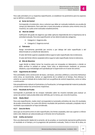 26Ministerio de Obras Publicas y Comunicaciones - 1ra Edición – 2011 .
Para cada actividad y en su respectiva especificación, se establecen los parámetros para los aspectos
que se definen a continuación:
a) Sector de Control
Corresponde a la extensión, área o volumen que debe ser evaluada mediante una prueba de
campo y/o laboratorio. Para cada lote o tramo de prueba se tomarán como mínimo cinco (5)
muestras, los cuales serán evaluados estadísticamente.
b) Nivel de Calidad
Calificación del grado de exigencia que debe aplicarse dependiendo de la importancia de la
actividad evaluada. Para esta especificación se han determinado dos categorías:
Categoría 1. Exigencia alta.
Categoría 2. Exigencia normal.
c) Tolerancia
Rango normalmente permitido por encima o por debajo del valor especificado o del
determinado en un diseño de laboratorio.
El valor del límite superior aceptado (LSA) es igual al valor especificado más la tolerancia.
El valor del límite inferior aceptado (LIA) es igual al valor especificado menos la tolerancia.
d) Sitio de Muestreo
Lugar donde se deben tomar las muestras para ser ensayadas en laboratorio, o donde se
debe verificar la calidad en campo. Estos sitios se determinarán mediante un proceso
aleatorio, cuya metodología será aprobada por la Supervisión en el sector de control.
4.2.4 Seguimiento de Calidad
Para actividades como construcción de bases, sub-bases, concretos asfálticos y concretos hidráulicos
entre otras, se recomienda, realizar un seguimiento de la calidad en el tiempo, Para efectuar lo
anterior se usará el método de la media móvil con sus gráficos de control respectivos, como se indica
a continuación.
Este procedimiento indicará al Contratista y la Fiscalización, la homogeneidad del material producido
y le permitirá realizar las correcciones respectivas.
4.2.5 Resultado de Prueba
Corresponde al promedio de los ensayos realizados sobre las muestra tomadas para evaluar un
sector de control. Cada prueba debe estar definida, por lo menos, por cinco (5) muestras,
4.2.6 Media Móvil
Para esta especificación, media móvil corresponderá al promedio aritmético de cinco (5) resultados
de prueba consecutivas: los cuatro (4) últimos resultados del parámetro evaluado y aceptado más el
resultado cuya aceptación se haya considerado.
4.2.7 Zona de Alerta
Zona que se encuentra entre el valor especificado y los límites aceptados, bien sea superior o inferior
(LSA o LIA). Deberán ser seleccionados por el Director de la Fiscalización.
4.2.8 Gráfico de Control
Para una observación rápida de la variación, de las pruebas, se recomienda representar gráficamente
el resultado en el tiempo y en la progresiva del parámetro evaluado, Tanto al inicio de la obra, en
 