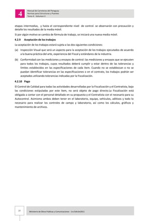 27 Ministerio de Obras Publicas y Comunicaciones - 1ra Edición2011
etapas intermedias, y hasta el correspondiente nivel de control. se observarán con precaución y
detalle los resultados de la media móvil.
Si por algún motivo se cambia de fórmula de trabajo, se iniciará una nueva media móvil.
4.2.9 Aceptación de los trabajos
La aceptación de los trabajos estará sujeta a las dos siguientes condiciones:
(a) Inspección Visual que será un aspecto para la aceptación de los trabajos ejecutados de acuerdo
a la buena práctica del arte, experiencia del Fiscal y estándares de la industria.
(b) Conformidad con las mediciones y ensayos de control: las mediciones y ensayos que se ejecuten
para todos los trabajos, cuyos resultados deberá cumplir y estar dentro de las tolerancias y
límites establecidos en las especificaciones de cada ítem. Cuando no se establezcan o no se
puedan identificar tolerancias en las especificaciones o en el contrato, los trabajos podrán ser
aceptados utilizando tolerancias indicadas por la Fiscalización.
4.2.10 Pago
El Control de Calidad para todas las actividades desarrolladas por la Fiscalización y el Contratista, bajo
las condiciones estipuladas por este ítem, no será objeto de pago directo.La Fiscalización está
obligada a contar con el personal detallado en su propuesta y el Contratista con el necesario para su
Autocontrol. Asimismo ambos deben tener en el laboratorio, equipo, vehículos, aditivos y todo lo
necesario para realizar los controles de campo y laboratorio, así como los cálculos, gráficos y
mantenimiento de archivos.
 