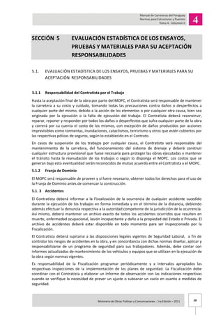 28Ministerio de Obras Publicas y Comunicaciones - 1ra Edición – 2011 .
SECCIÓN 5 EVALUACIÓN ESTADÍSTICA DE LOS ENSAYOS,
PRUEBAS Y MATERIALES PARA SU ACEPTACIÓN
RESPONSABILIDADES
5.1. EVALUACIÓN ESTADÍSTICA DE LOS ENSAYOS, PRUEBAS Y MATERIALES PARA SU
ACEPTACIÓN RESPONSABILIDADES
5.1.1 Responsabilidad del Contratista por el Trabajo
Hasta la aceptación final de la obra por parte del MOPC, el Contratista será responsable de mantener
la carretera a su costo y cuidado, tomando todas las precauciones contra daños o desperfectos a
cualquier parte del mismo, debido a la acción de los elementos o por cualquier otra causa, bien sea
originada por la ejecución o la falta de ejecución del trabajo. El Contratista deberá reconstruir,
reparar, reponer y responder por todos los daños o desperfectos que sufra cualquier parte de la obra
y correrá por su cuenta el costo de los mismos, con excepción de daños producidos por acciones
imprevisibles como tormentas, inundaciones, cataclismos, terrorismo y otros que estén cubiertos por
las respectivas pólizas de seguros, según lo establecido en el Contrato.
En casos de suspensión de los trabajos por cualquier causa, el Contratista será responsable del
mantenimiento de la carretera, del funcionamiento del sistema de drenaje y deberá construir
cualquier estructura provisional que fuese necesaria para proteger las obras ejecutadas y mantener
el tránsito hasta la reanudación de los trabajos o según lo disponga el MOPC. Los costos que se
generan bajo esta eventualidad serán reconocidos de mutuo acuerdo entre el Contratista y el MOPC.
5.1.2 Franja de Dominio
El MOPC será responsable de proveer y si fuere necesario, obtener todos los derechos para el uso de
la Franja de Dominio antes de comenzar la construcción.
5.1. 3 Accidentes
El Contratista deberá informar a la Fiscalización de la ocurrencia de cualquier accidente sucedido
durante la ejecución de los trabajos en forma inmediata y en el término de la distancia, debiendo
además efectuar la denuncia respectiva a la autoridad competente de la jurisdicción de la ocurrencia.
Así mismo, deberá mantener un archivo exacto de todos los accidentes ocurridos que resulten en
muerte, enfermedad ocupacional, lesión incapacitante y daño a la propiedad del Estado o Privada. El
archivo de accidentes deberá estar disponible en todo momento para ser inspeccionado por la
Fiscalización.
El Contratista deberá sujetarse a las disposiciones legales vigentes de Seguridad Laboral, a fin de
controlar los riesgos de accidentes en la obra, y en concordancia con dichas normas diseñar, aplicar y
responsabilizarse de un programa de seguridad para sus trabajadores. Además, debe contar con
informes actualizados de mantenimiento de los vehículos y equipos que se utilizan en la ejecución de
la obra según normas vigentes.
Es responsabilidad de la Fiscalización programar periódicamente y a intervalos apropiados las
respectivas inspecciones de la implementación de los planes de seguridad. La Fiscalización debe
coordinar con el Contratista y elaborar un Informe de observación con las indicaciones respectivas
cuando se verifique la necesidad de prever un ajuste o subsanar un vacío en cuanto a medidas de
seguridad.
 