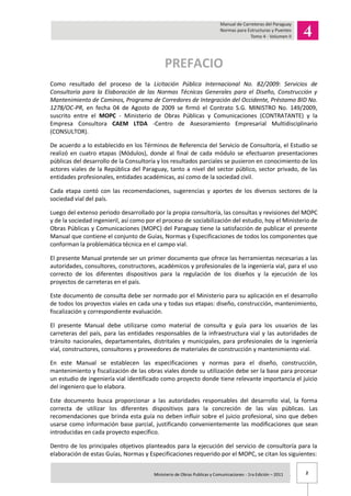 2Ministerio de Obras Publicas y Comunicaciones - 1ra Edición – 2011 .
PREFACIO
Como resultado del proceso de la Licitación Pública Internacional No. 82/2009: Servicios de
Consultoría para la Elaboración de las Normas Técnicas Generales para el Diseño, Construcción y
Mantenimiento de Caminos, Programa de Corredores de Integración del Occidente, Préstamo BID No.
1278/OC-PR, en fecha 04 de Agosto de 2009 se firmó el Contrato S.G. MINISTRO No. 149/2009,
suscrito entre el MOPC - Ministerio de Obras Públicas y Comunicaciones (CONTRATANTE) y la
Empresa Consultora CAEM LTDA -Centro de Asesoramiento Empresarial Multidisciplinario
(CONSULTOR).
De acuerdo a lo establecido en los Términos de Referencia del Servicio de Consultoría, el Estudio se
realizó en cuatro etapas (Módulos), donde al final de cada módulo se efectuaron presentaciones
públicas del desarrollo de la Consultoría y los resultados parciales se pusieron en conocimiento de los
actores viales de la República del Paraguay, tanto a nivel del sector público, sector privado, de las
entidades profesionales, entidades académicas, así como de la sociedad civil.
Cada etapa contó con las recomendaciones, sugerencias y aportes de los diversos sectores de la
sociedad vial del país.
Luego del extenso periodo desarrollado por la propia consultoría, las consultas y revisiones del MOPC
y de la sociedad ingenieril, así como por el proceso de sociabilización del estudio, hoy el Ministerio de
Obras Públicas y Comunicaciones (MOPC) del Paraguay tiene la satisfacción de publicar el presente
Manual que contiene el conjunto de Guías, Normas y Especificaciones de todos los componentes que
conforman la problemática técnica en el campo vial.
El presente Manual pretende ser un primer documento que ofrece las herramientas necesarias a las
autoridades, consultores, constructores, académicos y profesionales de la ingeniería vial, para el uso
correcto de los diferentes dispositivos para la regulación de los diseños y la ejecución de los
proyectos de carreteras en el país.
Este documento de consulta debe ser normado por el Ministerio para su aplicación en el desarrollo
de todos los proyectos viales en cada una y todas sus etapas: diseño, construcción, mantenimiento,
fiscalización y correspondiente evaluación.
El presente Manual debe utilizarse como material de consulta y guía para los usuarios de las
carreteras del país, para las entidades responsables de la infraestructura vial y las autoridades de
tránsito nacionales, departamentales, distritales y municipales, para profesionales de la ingeniería
vial, constructores, consultores y proveedores de materiales de construcción y mantenimiento vial.
En este Manual se establecen las especificaciones y normas para el diseño, construcción,
mantenimiento y fiscalización de las obras viales donde su utilización debe ser la base para procesar
un estudio de ingeniería vial identificado como proyecto donde tiene relevante importancia el juicio
del ingeniero que lo elabora.
Este documento busca proporcionar a las autoridades responsables del desarrollo vial, la forma
correcta de utilizar los diferentes dispositivos para la concreción de las vías públicas. Las
recomendaciones que brinda esta guía no deben influir sobre el juicio profesional, sino que deben
usarse como información base parcial, justificando convenientemente las modificaciones que sean
introducidas en cada proyecto específico.
Dentro de los principales objetivos planteados para la ejecución del servicio de consultoría para la
elaboración de estas Guías, Normas y Especificaciones requerido por el MOPC, se citan los siguientes:
 