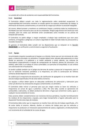 29 Ministerio de Obras Publicas y Comunicaciones - 1ra Edición2011
La custodia del archivo de accidentes será responsabilidad del Contratista.
5.1.4 Salubridad
El Contratista deberá cumplir con toda la reglamentación sobre salubridad ocupacional. Es
responsabilidad del Contratista mantener en estado óptimo los espacios ambientales de trabajo, la
eliminación de factores contaminantes y el control de los riesgos que afectan la salud del trabajador.
Así mismo, deberá proveer y mantener en condiciones limpias y sanitarias todas las instalaciones y
facilidades que sean necesarias para uso de sus empleados. Ningún pago directo será hecho por este
concepto, pero los costos que demande serán considerados como incluidos en los precios de
licitación del Contrato.
El Contratista no podrá obligar a ningún empleado a trabajar bajo condiciones que sean poco
sanitarias, arriesgadas o peligrosas a la salud o seguridad sin haber tomado todas las precauciones y
recaudos necesarios.
En general, el Contratista debe cumplir con las disposiciones que se estipulan en la Sección
(Salubridad) y su verificación y control estará a cargo de la Fiscalización.
5.1.5 Equipo
Los principales impactos causados por el equipo y su tránsito, tienen que ver con emisiones de ruido,
gases y material articulado a la atmósfera. El equipo deberá estar ubicado adecuadamente en sitios
donde no perturbe a la población y al medio ambiente y contar además, con sistemas de
silenciadores (especialmente el equipo de compactación de material, plantas de trituración y de
asfalto), sobre todo si se trabaja en zonas vulnerables o se perturba la tranquilidad, lo cual contará
con autorización de la Fiscalización.
Se tendrá cuidado también con el peligro de derrame de aceites y grasas de la maquinaria, para lo
cual se realizarán revisiones periódicas a la maquinaria, así como la construcción de rellenos
sanitarios donde depositar los residuos.
Se cuidará que la maquinaria de excavación y de clasificación de agregados no se movilice fuera del
área de trabajo especificada a fin de evitar daños al entorno.
Los equipos a utilizar deben operar en adecuadas condiciones de carburación y lubricación para
evitar y/o disminuir las emanaciones de gases contaminantes a la atmósfera.
El Contratista debe instruir al personal para que por ningún motivo se laven los vehículos o
maquinarias en cursos de agua o próximos a ellos. Por otro lado, cuando se aprovisiona de
combustible y lubricantes, no deben producirse derrames o fugas que contaminen suelos, aguas o
cualquier recurso existente en la zona.
Estas acciones deben complementarse con revisiones técnicas periódicas. Guardar herméticamente
los residuos de las maquinarias y equipos, para luego transportarlos a lugares adecuados para la
disposición final de estos tipos de residuos.
El Contratista debe evitar que la maquinaria se movilice fuera del área de trabajo especificada, a fin
de evitar daños al entorno. Además, diseñar un sistema de trabajo para que los vehículos y
maquinarias no produzcan un innecesario apisonamiento de suelos y vegetación y el disturbamiento
o el incremento de la turbiedad de los cursos de agua.
 