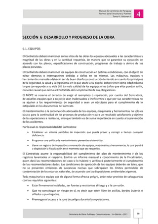 30Ministerio de Obras Publicas y Comunicaciones - 1ra Edición – 2011 .
SECCIÓN 6 DESARROLLO Y PROGRESO DE LA OBRA
6.1. EQUIPOS
El Contratista deberá mantener en los sitios de las obras los equipos adecuados a las características y
magnitud de las obras y en la cantidad requerida, de manera que se garantice su ejecución de
acuerdo con los planos, especificaciones de construcción, programas de trabajo y dentro de los
plazos previstos.
El Contratista deberá mantener los equipos de construcción en óptimas condiciones, con el objeto de
evitar demoras o interrupciones debidas a daños en los mismos. Las máquinas, equipos y
herramientas manuales deberán ser de buen diseño y construcción teniendo en cuenta los principios
de la seguridad, la salud y la ergonomía en lo que atañe a su diseño. Deben tener como edad máxima
la que corresponde a su vida útil. La mala calidad de los equipos o los daños que ellos puedan sufrir,
no serán causal que exima al Contratista del cumplimiento de sus obligaciones.
El MOPC se reserva el derecho de exigir el reemplazo o reparación, por cuenta del Contratista,
de aquellos equipos que a su juicio sean inadecuados o ineficientes o que por sus características no
se ajusten a los requerimientos de seguridad o sean un obstáculo para el cumplimiento de lo
estipulado en los documentos del contrato.
El mantenimiento o la conservación adecuada de los equipos, maquinaria y herramientas no solo es
básico para la continuidad de los procesos de producción y para un resultado satisfactorio y óptimo
de las operaciones a realizarse, sino que también es de suma importancia en cuanto a la prevención
de los accidentes.
Por lo cual es responsabilidad del Contratista:
Establecer un sistema periódico de inspección que pueda prever y corregir a tiempo cualquier
deficiencia.
Programar una política de mantenimiento preventivo sistemático.
Llevar un registro de inspección y renovación de equipos, maquinarias y herramientas, lo cual pondrá
a disposición la Fiscalización en el momento que sea requerido.
El Contratista asume la responsabilidad del cumplimiento del plan de mantenimiento y de los
registros levantados al respecto. Emitirá un informe mensual a conocimiento de la Fiscalización,
quien dará las recomendaciones del caso si lo hubiere y verificará posteriormente el cumplimiento
de las recomendaciones dadas. Las condiciones de operación de los equipos deberán ser tales, que
no se presenten emisiones de sustancias nocivas que sobrepasen los límites permisibles de
contaminación de los recursos naturales, de acuerdo con las disposiciones ambientales vigentes.
Toda maquinaria o equipo que de alguna forma ofrezca peligro, debe estar provisto de salvaguardas
con los requisitos siguientes:
Estar firmemente instaladas, ser fuertes y resistentes al fuego y a la corrosión.
Que no constituyan un riesgo en sí, es decir que estén libre de astillas, bordes ásperos o
afilados o puntiagudos.
Prevengan el acceso a la zona de peligro durante las operaciones.
 