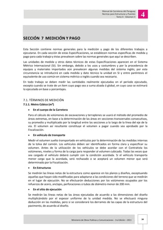 34Ministerio de Obras Publicas y Comunicaciones - 1ra Edición – 2011 .
SECCIÓN 7 MEDICIÓN Y PAGO
Esta Sección contiene normas generales para la medición y pago de los diferentes trabajos a
ejecutarse. En cada sección de estas Especificaciones, se establecen normas específicas de medida y
pago para cada trabajo y éstas prevalecen sobre las normas generales que aquí se describen.
Las unidades de medida y otros datos técnicos de estas Especificaciones aparecen en el Sistema
Métrico Internacional (SI). Sin embargo, debido a los usos y costumbres y por la procedencia de
equipos y materiales importados aún prevalecen algunas medidas del sistema inglés; por esta
circunstancia se introducirá en cada medida y dato técnico la unidad en SI y entre paréntesis el
equivalente de uso común en sistema métrico o inglés cuando sea necesario.
En todo trabajo se deben medir las cantidades realmente ejecutadas en el período ejecutado,
excepto cuando se trate de un ítem cuyo pago sea a suma alzada ó global, en cuyo caso se estimará
lo ejecutado en base a porcentajes.
7.1. TÉRMINOS DE MEDICIÓN
7.1.1. Metro Cúbico (m³)
En el cuerpo de la Carretera
Para el cálculo de volúmenes de excavaciones y terraplenes se usará el método del promedio de
áreas extremas, en base a la determinación de las áreas en secciones transversales consecutivas,
su promedio y multiplicado por la longitud entre las secciones a lo largo de la línea del eje de la
vía. El volumen así resultante constituye el volumen a pagar cuando sea aprobado por la
Fiscalización.
En vehículo de transporte
Medir el volumen suelto transportado en vehículos por la determinación de las medidas internas
de la tolva del camión. Los vehículos deben ser identificados en forma clara y especificar su
volumen. Antes de la utilización de los vehículos se debe acordar con el Contratista los
volúmenes, niveles y forma de la carga para responder al volumen cubicado. Todas las veces que
sea cargado el vehículo deberá cumplir con la condición acordada. Si el vehículo transporta
menor carga que la acordada, será rechazado o se aceptará un volumen menor que será
determinado por la Fiscalización.
En Estructuras
Se medirán las líneas netas de la estructura como aparece en los planos y diseños, exceptuando
aquellas que hayan sido modificadas para adaptarse a las condiciones del terreno que se medirán
en el lugar de ejecución. No se efectuarán deducciones por los volúmenes ocupados por los
refuerzos de acero, anclajes, perforaciones o tubos de diámetro menor de 200 mm.
En el sitio de ejecución
Se medirán las líneas netas de las áreas ejecutadas de acuerdo a las dimensiones del diseño
multiplicándolo por el espesor uniforme de la unidad medida. No se efectuará ninguna
deducción en las medidas, pero si se considerará los derrames de las capas de la estructura del
pavimento, de acuerdo al diseño.
 
