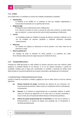 35 Ministerio de Obras Publicas y Comunicaciones - 1ra Edición2011
7.1.2. Unidad
Una unidad entera. La cantidad es el número de unidades completadas y aceptadas.
Hectárea (ha)
La hectárea es de 10.000 m². La medición se hará por medidas longitudinales y
transversales horizontales con la superficie del terreno.
Kilogramo (Kg)
El kilogramo como unidad de peso tiene 1.000 gramos.
Si el material es provisto en sacos o envases de masa neta uniforme, se podrá utilizar
para su medición. La masa neta será tal como ha sido empacada por el fabricante.
Litro (l)
Las cantidades pueden ser medidas en tanques de volumen conocido y calibrado, con el
uso de unidades de volumen aprobado o mediante volúmenes envasados
comercialmente.
Metro (m)
Las medidas de longitud se efectuarán en forma paralela a las líneas netas de los
elementos a medir.
Metro Cuadrado (m2
)
Las medidas de áreas se efectúan en forma paralela a la superficie por medir.
No se efectúan deducciones de ningún tipo para la medición de áreas.
7.1.3. Tonelada Métrica (ton.)
Tonelada de 1.000 Kg.Cuando se mida asfaltos en tanques exclusivos para este material, podrá
aceptarse la cantidad indicada en las facturas. Si no se usa tanques exclusivos o cuando las
cantidades medidas para el pago sean cuestionadas, la cantidad o contenido de asfalto serán
determinados en el punto de aplicación por ensayos reconocidos y aprobados por la Fiscalización.
7.2 DISPOSITIVOS Y PROCEDIMIENTOS DE PESAJE
Cuando el material sea provisto o medido y pagado por masa se debe utilizar uno de los sistemas
siguientes:
(a) Sistema Comercial de pesaje: Constituido por balanzas de uso comercial y de
funcionamiento permanente. Deben contar con certificación oficial y verificada por
la Fiscalización.
(b) Facturas: Si el material es proporcionado por un proveedor habitual, se podrá
utilizar las facturas de adquisición con la masa neta o el volumen convertido a
masa. En este caso la Fiscalización deberá efectuar verificaciones periódicas.
(c) Sistema de pesaje proporcionado por el Contratista: En este caso la balanza, su
funcionamiento y el sistema de pesaje será aprobado por la Fiscalización y
verificado periódicamente.
 