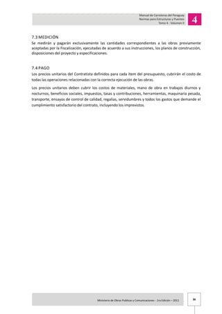 36Ministerio de Obras Publicas y Comunicaciones - 1ra Edición – 2011 .
7.3 MEDICIÓN
Se medirán y pagarán exclusivamente las cantidades correspondientes a las obras previamente
aceptadas por la Fiscalización, ejecutadas de acuerdo a sus instrucciones, los planos de construcción,
disposiciones del proyecto y especificaciones.
7.4 PAGO
Los precios unitarios del Contratista definidos para cada ítem del presupuesto, cubrirán el costo de
todas las operaciones relacionadas con la correcta ejecución de las obras.
Los precios unitarios deben cubrir los costos de materiales, mano de obra en trabajos diurnos y
nocturnos, beneficios sociales, impuestos, tasas y contribuciones, herramientas, maquinaria pesada,
transporte, ensayos de control de calidad, regalías, servidumbres y todos los gastos que demande el
cumplimiento satisfactorio del contrato, incluyendo los imprevistos.
 