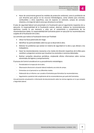 38Ministerio de Obras Publicas y Comunicaciones - 1ra Edición – 2011 .
Hacer de conocimiento general las medidas de protección ambiental, como la prohibición de
usar dinamita para pescar en los recursos hidrobiológicos, cortar árboles para viviendas,
combustibles u otros específicos, caza de especies en extinción, compra de animales
silvestres, a lo largo de toda la zona que atraviesa la carretera.
El plan de seguridad laboral será presentado a la Fiscalización para el seguimiento respectivo de su
ejecución. Es responsabilidad de la Fiscalización evaluar, observar, elaborar las recomendaciones
oportunas cuando lo vea necesario y velar por el acatamiento y cumplimiento de las
recomendaciones dadas. Es responsabilidad del Contratista poner en ejecución las recomendaciones
surgidas de la fiscalización de la obra.
Los controles que realice la Fiscalización tienen por finalidad:
Ubicar los focos potenciales de riesgo.
Identificar las particularidades sobre las que se desarrolla la obra.
Detectar los problemas que existan en materia de seguridad en la obra y que afectan a los
trabajadores.
Hacer las recomendaciones necesarias a los niveles de dirección respectivos de la Obra para
coordinar y programar acciones que resuelvan las anomalías o carencias detectadas.
Realizar campañas educativas periódicas, empleando afiches informativos sobre normas
elementales de higiene y comportamiento.
El proceso de Control considerará en su procedimiento metodológico:
Periodicidad en la inspección de la obra.
Observación directa de la situación laboral mediante una visita de campo.
Entrevistas con el personal en sus diferentes niveles.
Elaboración de un Informe a ser cursado al Contratista para formalizar las recomendaciones.
Seguimiento a posteriori del cumplimiento de las recomendaciones por parte del Contratista.
Una permanente actualización e información de documentación sobre las normas vigentes en lo que compete
a Seguridad Laboral.
 